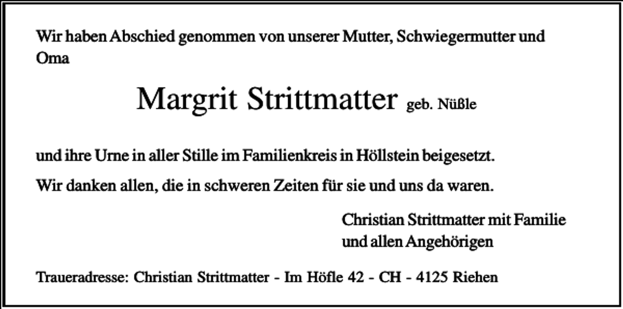 <p>Wir haben Abschied genommen von unserer Mutter, Schwiegermutter und<br />Oma</p><p>Margrit Strittmatter geb. Nüßle<br />und ihre Urne in aller Stille im Familienkreis in Höllstein beigesetzt.<br />Wir danken allen, die in schweren Zeiten für sie und uns da waren.<br />Christian Strittmatter mit Familie<br />und allen Angehörigen<br />Traueradresse: Christian Strittmatter - Im Höfle 42 - CH - 4125 Riehen</p>
