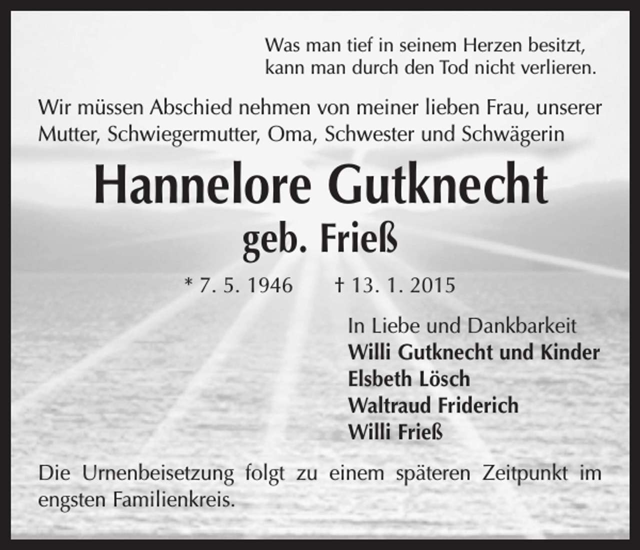 <p>Was man tief in seinem Herzen besitzt,<br />kann man durch den Tod nicht verlieren.</p><p>Wir müssen Abschied nehmen von meiner lieben Frau, unserer<br />Mutter, Schwiegermutter, Oma, Schwester und Schwägerin</p><p>Hannelore Gutknecht<br />geb. Frieß</p><p>* 7. 5. 1946 † 13. 1. 2015<br />In Liebe und Dankbarkeit<br />Willi Gutknecht und Kinder<br />Elsbeth Lösch<br />Waltraud Friderich<br />Willi Frieß<br />Die Urnenbeisetzung folgt zu einem späteren Zeitpunkt im<br />engsten Familienkreis.</p>