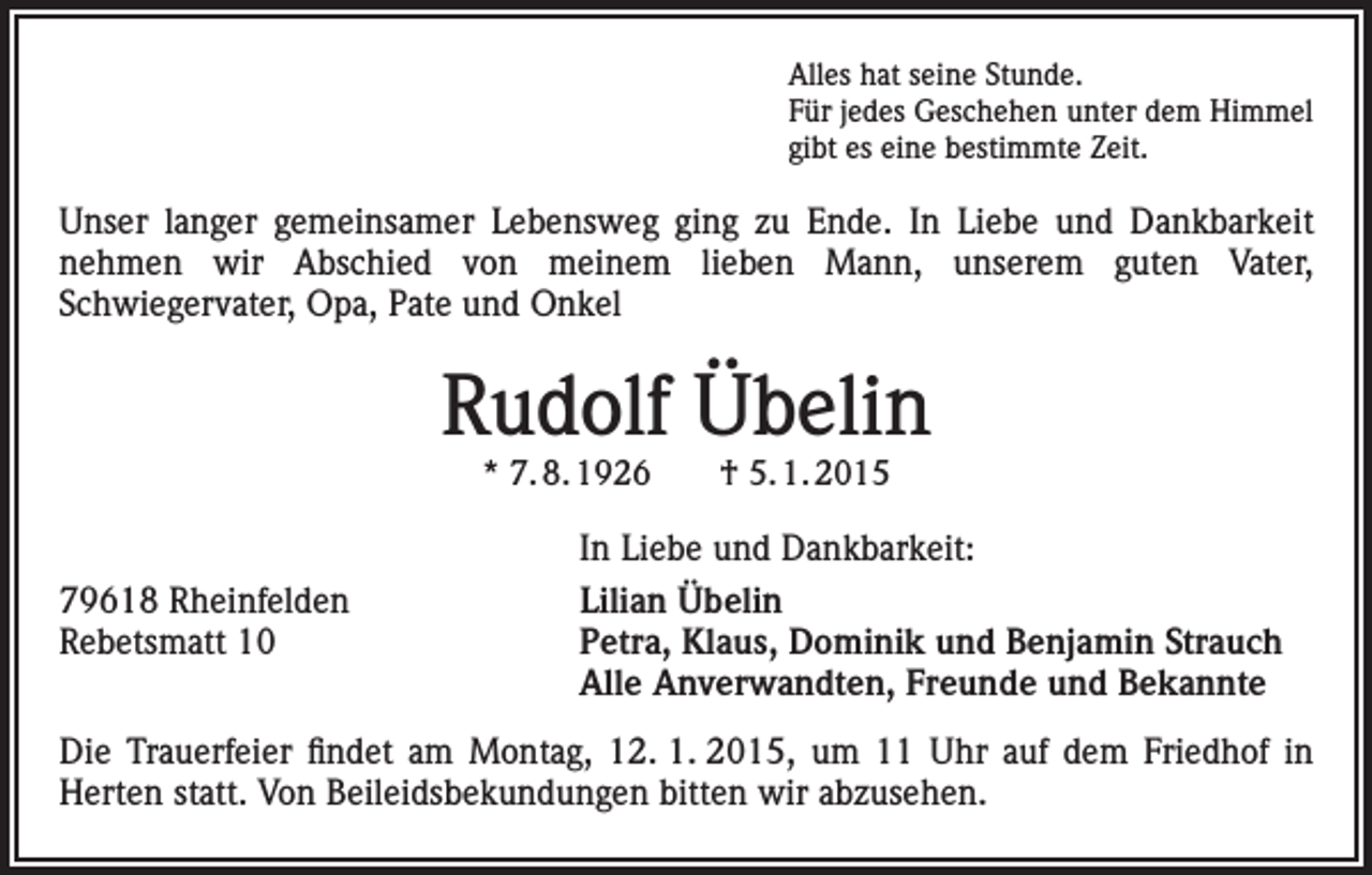 <p>Alles hat seine Stunde.<br />Für jedes Geschehen unter dem Himmel<br />gibt es eine bestimmte Zeit.</p><p>Unser langer gemeinsamer Lebensweg ging zu Ende. In Liebe und Dankbarkeit<br />nehmen wir Abschied von meinem lieben Mann, unserem guten Vater,<br />Schwiegervater, Opa, Pate und Onkel</p><p>Rudolf Übelin<br />* 7. 8. 1926 † 5. 1. 2015</p><p>79618 Rheinfelden<br />Rebetsmatt 10</p><p>In Liebe und Dankbarkeit:<br />Lilian Übelin<br />Petra, Klaus, Dominik und Benjamin Strauch<br />Alle Anverwandten, Freunde und Bekannte</p><p>Die Trauerfeier findet am Montag, 12. 1. 2015, um 11 Uhr auf dem Friedhof in<br />Herten statt. Von Beileidsbekundungen bitten wir abzusehen.</p>