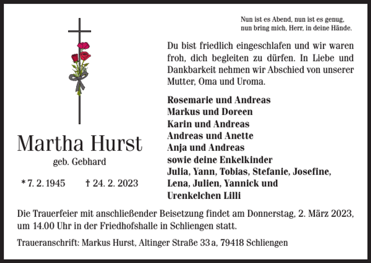 <p>Nun ist es Abend, nun ist es genug,<br />nun bring mich, Herr, in deine Hände.</p><p>Du bist friedlich eingeschlafen und wir waren<br />froh, dich begleiten zu dürfen. In Liebe und<br />Dankbarkeit nehmen wir Abschied von unserer<br />Mutter, Oma und Uroma.</p><p>Martha Hurst<br />geb. Gebhard</p><p>* 7. 2. 1945 † 24. 2. 2023</p><p>Rosemarie und Andreas<br />Markus und Doreen<br />Karin und Andreas<br />Andreas und Anette<br />Anja und Andreas<br />sowie deine Enkelkinder<br />Julia, Yann, Tobias, Stefanie, Josefine,<br />Lena, Julien, Yannick und<br />Urenkelchen Lilli</p><p>Die Trauerfeier mit anschließender Beisetzung findet am Donnerstag, 2. März 2023,<br />um 14.00 Uhr in der Friedhofshalle in Schliengen statt.<br />Traueranschrift: Markus Hurst, Altinger Straße 33 a, 79418 Schliengen</p>