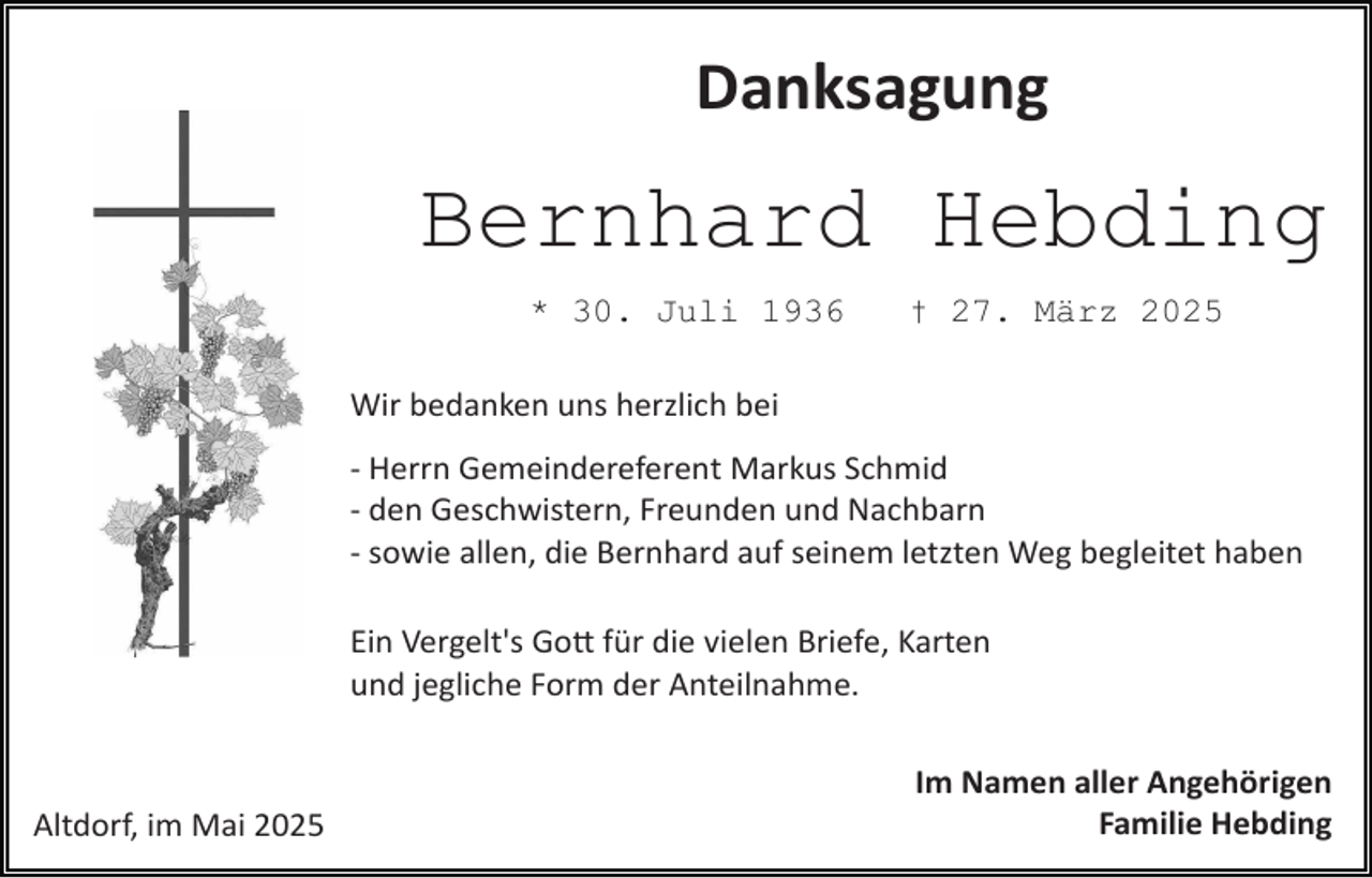 <p>Danksagung</p>
<p>Bernhard Hebding<br />* 30. Juli 1936</p>
<p>† 27. März 2025</p>
<p>Wir bedanken uns herzlich bei<br />­ Herrn Gemeindereferent Markus Schmid<br />­ den Geschwistern, Freunden und Nachbarn<br />­ sowie allen, die Bernhard auf seinem letzten Weg begleitet haben<br />Ein Vergelt's Gott für die vielen Briefe, Karten<br />und jegliche Form der Anteilnahme.</p>
<p>Altdorf, im Mai 2025</p>
<p>Im Namen aller Angehörigen<br />Familie Hebding</p>