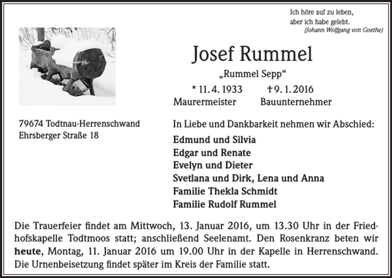 <p>Ich höre auf zu leben,<br />aber ich habe gelebt.<br />(Johann Wolfgang von Goethe)</p><p>Josef Rummel<br />„Rummel Sepp“<br />* 11. 4. 1933<br />† 9. 1. 2016<br />Maurermeister<br />Bauunternehmer<br />79674 Todtnau-Herrenschwand<br />Ehrsberger Straße 18</p><p>In Liebe und Dankbarkeit nehmen wir Abschied:<br />Edmund und Silvia<br />Edgar und Renate<br />Evelyn und Dieter<br />Svetlana und Dirk, Lena und Anna<br />Familie Thekla Schmidt<br />Familie Rudolf Rummel</p><p>Die Trauerfeier findet am Mittwoch, 13. Januar 2016, um 13.30 Uhr in der Friedhofskapelle Todtmoos statt; anschließend Seelenamt. Den Rosenkranz beten wir<br />heute, Montag, 11. Januar 2016 um 19.00 Uhr in der Kapelle in Herrenschwand.<br />Die Urnenbeisetzung findet später im Kreis der Familie statt.</p>