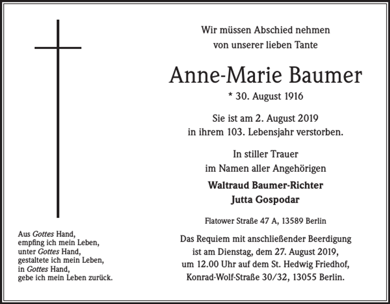 <p>Wir müssen Abschied nehmen<br />von unserer lieben Tante</p><p>Anne-Marie Baumer<br />* 30. August 1916<br />Sie ist am 2. August 2019<br />in ihrem 103. Lebensjahr verstorben.<br />In stiller Trauer<br />im Namen aller Angehörigen<br />Waltraud Baumer-Richter<br />Jutta Gospodar<br />Flatower Straße 47 A, 13589 Berlin<br />Aus Gottes Hand,<br />empfing ich mein Leben,<br />unter Gottes Hand,<br />gestaltete ich mein Leben,<br />in Gottes Hand,<br />gebe ich mein Leben zurück.</p><p>Das Requiem mit anschließender Beerdigung<br />ist am Dienstag, dem 27. August 2019,<br />um 12.00 Uhr auf dem St. Hedwig Friedhof,<br />Konrad-Wolf-Straße 30/32, 13055 Berlin.</p>