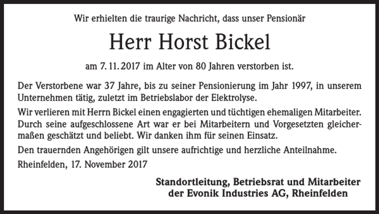 <p>Wir erhielten die traurige Nachricht, dass unser Pensionär</p><p>Herr Horst Bickel<br />am 7. 11. 2017 im Alter von 80 Jahren verstorben ist.<br />Der Verstorbene war 37 Jahre, bis zu seiner Pensionierung im Jahr 1997, in unserem<br />Unternehmen tätig, zuletzt im Betriebslabor der Elektrolyse.<br />Wir verlieren mit Herrn Bickel einen engagierten und tüchtigen ehemaligen ­Mitarbeiter.<br />Durch seine aufgeschlossene Art war er bei Mitarbeitern und Vorgesetzten gleicher­<br />maßen geschätzt und beliebt. Wir danken ihm für seinen Einsatz.<br />Den trauernden Angehörigen gilt unsere aufrichtige und herzliche Anteilnahme.<br />Rheinfelden, 17. November 2017</p><p>Standortleitung, Betriebsrat und Mitarbeiter<br />der Evonik Industries AG, Rheinfelden</p>