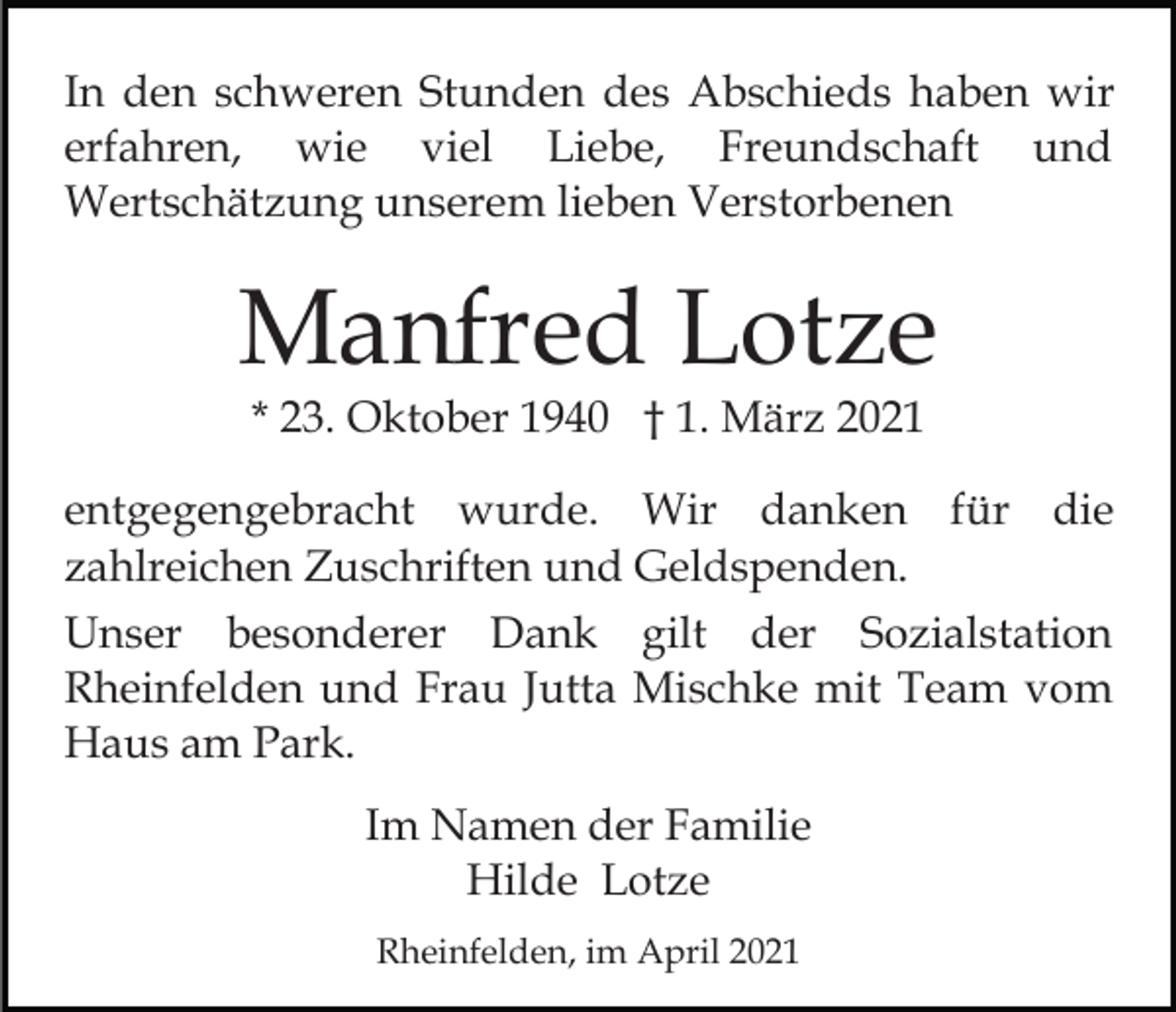 <p>In den schweren Stunden des Abschieds haben wir<br />erfahren, wie viel Liebe, Freundschaft und<br />Wertschätzung unserem lieben Verstorbenen</p><p>Manfred Lotze<br />* 23. Oktober 1940 † 1. März 2021</p><p>entgegengebracht wurde. Wir danken für die<br />zahlreichen Zuschriften und Geldspenden.<br />Unser besonderer Dank gilt der Sozialstation<br />Rheinfelden und Frau Jutta Mischke mit Team vom<br />Haus am Park.<br />Im Namen der Familie<br />Hilde Lotze<br />Rheinfelden, im April 2021</p>