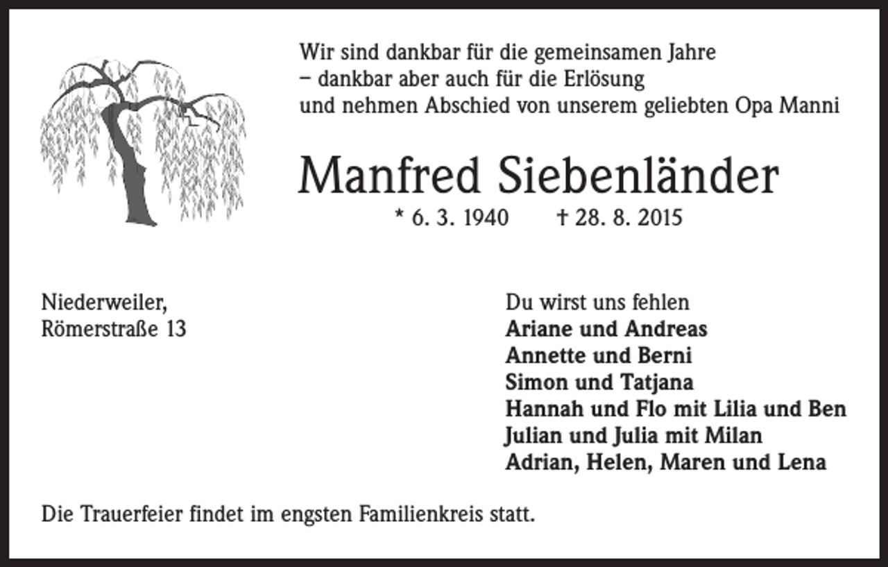 <p>Wir sind dankbar für die gemeinsamen Jahre<br />– dankbar aber auch für die Erlösung<br />und nehmen Abschied von unserem geliebten Opa Manni</p><p>Manfred Siebenländer<br />* 6. 3. 1940 † 28. 8. 2015</p><p>Niederweiler,<br />Du wirst uns fehlen<br />Römerstraße 13 Ariane und Andreas<br />Annette und Berni<br />Simon und Tatjana<br />Hannah und Flo mit Lilia und Ben<br />Julian und Julia mit Milan<br />Adrian, Helen, Maren und Lena<br />Die Trauerfeier findet im engsten Familienkreis statt.</p>