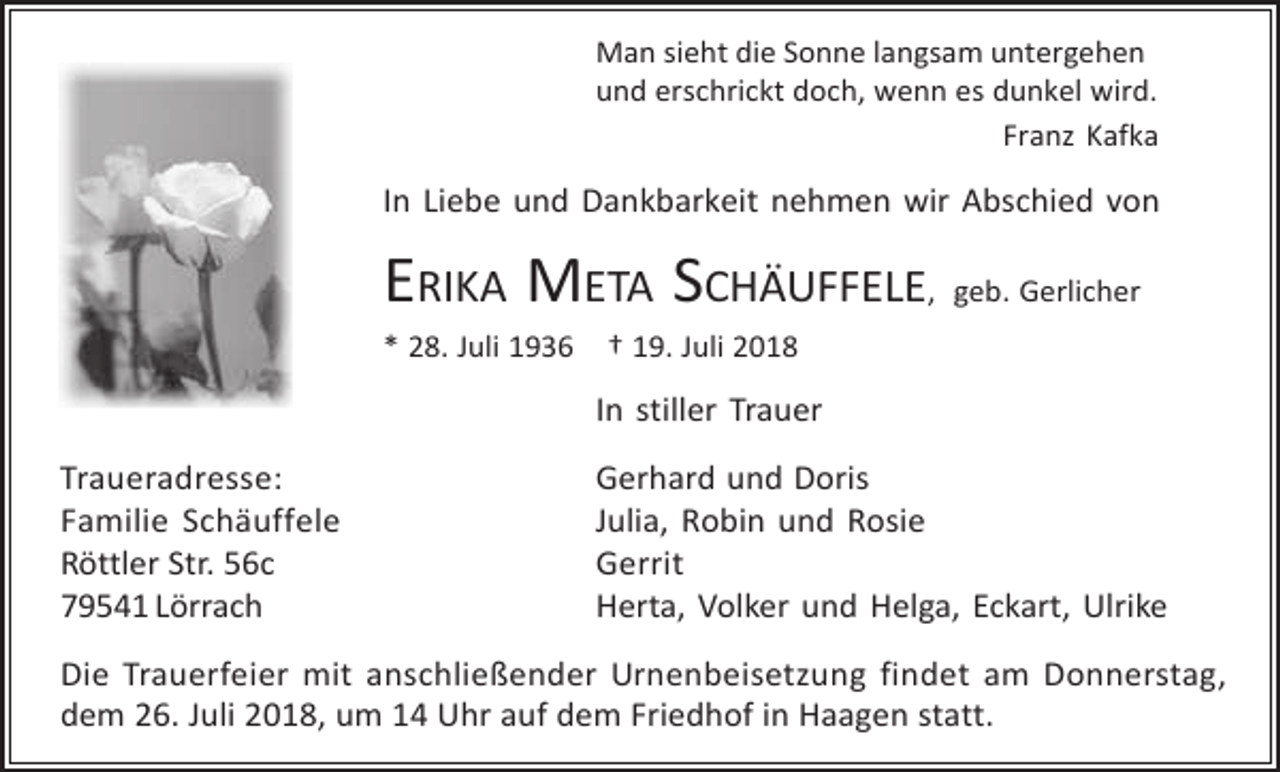 <p>Man sieht die Sonne langsam untergehen<br />und erschrickt doch, wenn es dunkel wird.<br />Franz Kafka</p><p>In Liebe und Dankbarkeit nehmen wir Abschied von</p><p>ERIKA META SCHÄUFFELE, geb. Gerlicher<br />* 28. Juli 1936</p><p>† 19. Juli 2018</p><p>In stiller Trauer<br />Traueradresse:<br />Familie Schäuffele<br />Röttler Str. 56c<br />79541 Lörrach</p><p>Gerhard und Doris<br />Julia, Robin und Rosie<br />Gerrit<br />Herta, Volker und Helga, Eckart, Ulrike</p><p>Die Trauerfeier mit anschließender Urnenbeisetzung findet am Donnerstag,<br />dem 26. Juli 2018, um 14 Uhr auf dem Friedhof in Haagen statt.</p>