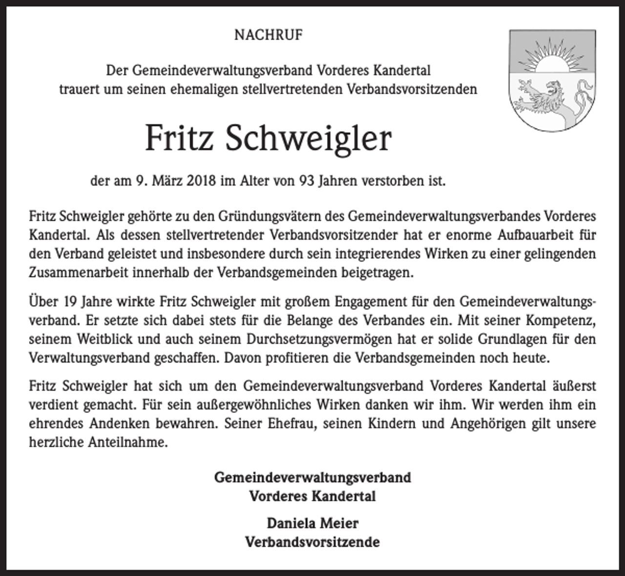 <p>NACHRUF<br />Der Gemeindeverwaltungsverband Vorderes Kandertal<br />trauert um seinen ehemaligen stellvertretenden Verbandsvorsitzenden</p><p>Fritz Schweigler<br />der am 9. März 2018 im Alter von 93 Jahren verstorben ist.<br />Fritz Schweigler gehörte zu den Gründungsvätern des Gemeindeverwaltungsverbandes Vorderes<br />Kandertal. Als dessen stellvertretender Verbandsvorsitzender hat er enorme Aufbauarbeit für<br />den Verband geleistet und insbesondere durch sein integrierendes Wirken zu einer gelingenden<br />Zusammenarbeit innerhalb der Verbandsgemeinden ­beigetragen.<br />Über 19 Jahre wirkte Fritz Schweigler mit großem Engagement für den Gemeindeverwaltungsverband. Er setzte sich dabei stets für die Belange des Verbandes ein. Mit seiner Kompetenz,<br />seinem Weitblick und auch seinem Durchsetzungsvermögen hat er solide Grund­lagen für den<br />Verwaltungsverband geschaffen. Davon profitieren die Verbandsgemeinden noch heute.<br />Fritz Schweigler hat sich um den Gemeindeverwaltungsverband Vorderes Kandertal äußerst<br />verdient gemacht. Für sein außergewöhnliches Wirken danken wir ihm. Wir werden ihm ein<br />ehrendes Andenken bewahren. Seiner Ehefrau, seinen Kindern und Angehörigen gilt unsere<br />herzliche Anteilnahme.<br />Gemeindeverwaltungsverband<br />Vorderes Kandertal<br />Daniela Meier<br />Verbandsvorsitzende</p>