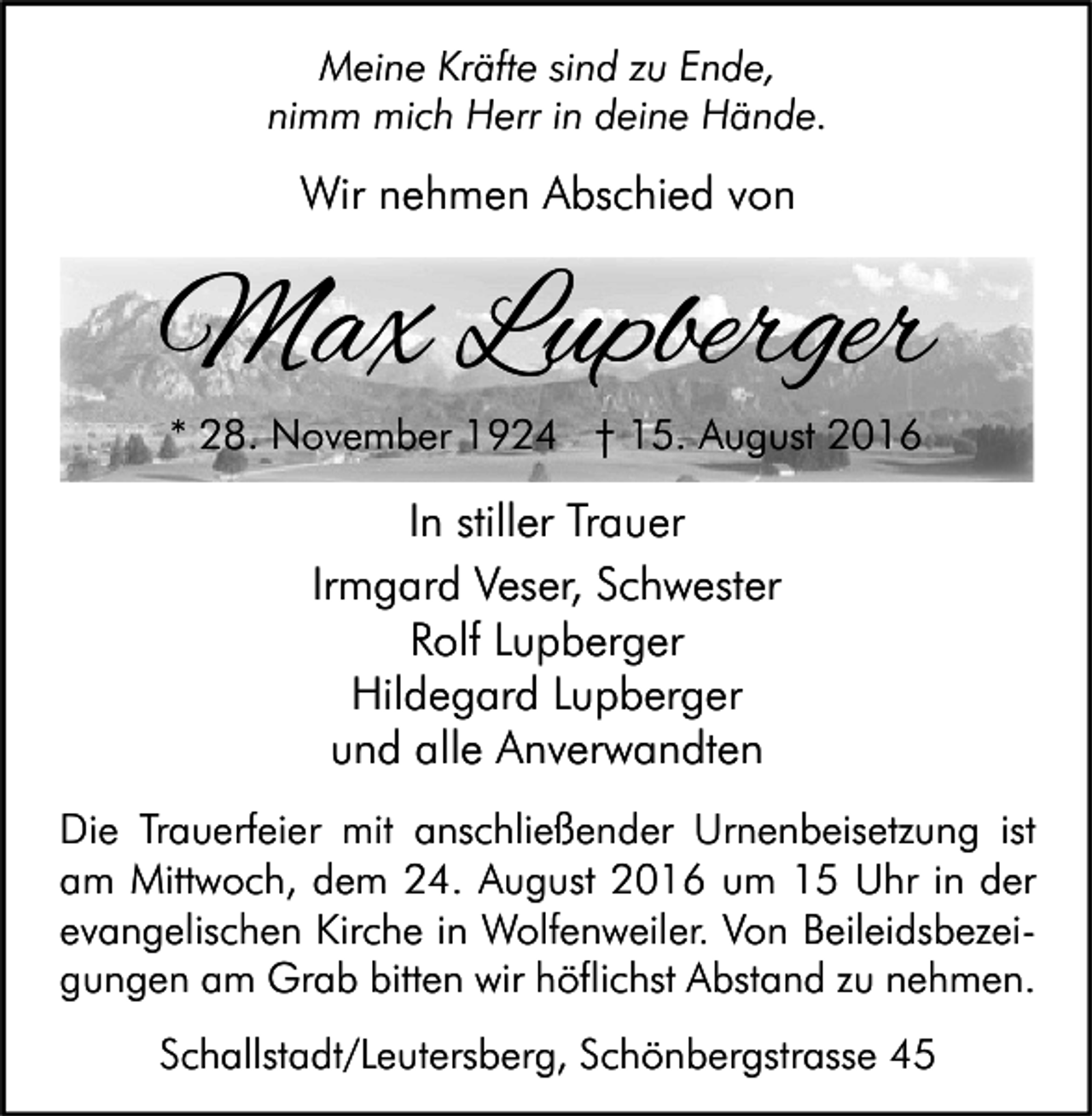<p>Meine Kräfte sind zu Ende,<br />nimm mich Herr in deine Hände.</p><p>Wir nehmen Abschied von</p><p>Max Lupberger<br />* 28. November 1924 † 15. August 2016</p><p>In stiller Trauer<br />Irmgard Veser, Schwester<br />Rolf Lupberger<br />Hildegard Lupberger<br />und alle Anverwandten<br />Die Trauerfeier mit anschließender Urnenbeisetzung ist<br />am Mittwoch, dem 24. August 2016 um 15 Uhr in der<br />evangelischen Kirche in Wolfenweiler. Von Beileidsbezeigungen am Grab bitten wir höflichst Abstand zu nehmen.<br />Schallstadt/Leutersberg, Schönbergstrasse 45</p>