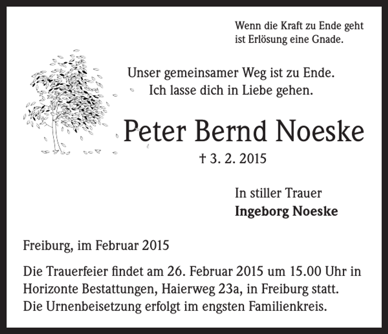 <p>Wenn die Kraft zu Ende geht<br />ist Erlösung eine Gnade.</p><p>Unser gemeinsamer Weg ist zu Ende.<br />Ich lasse dich in Liebe gehen.</p><p>Peter Bernd Noeske</p><p>† 3. 2. 2015</p><p>In stiller Trauer<br />Ingeborg Noeske</p><p>Freiburg, im Februar 2015<br />Die Trauerfeier findet am 26. Februar 2015 um 15.00 Uhr in<br />Horizonte Bestattungen, Haierweg 23a, in Freiburg statt.<br />Die Urnenbeisetzung erfolgt im engsten Familienkreis.</p>