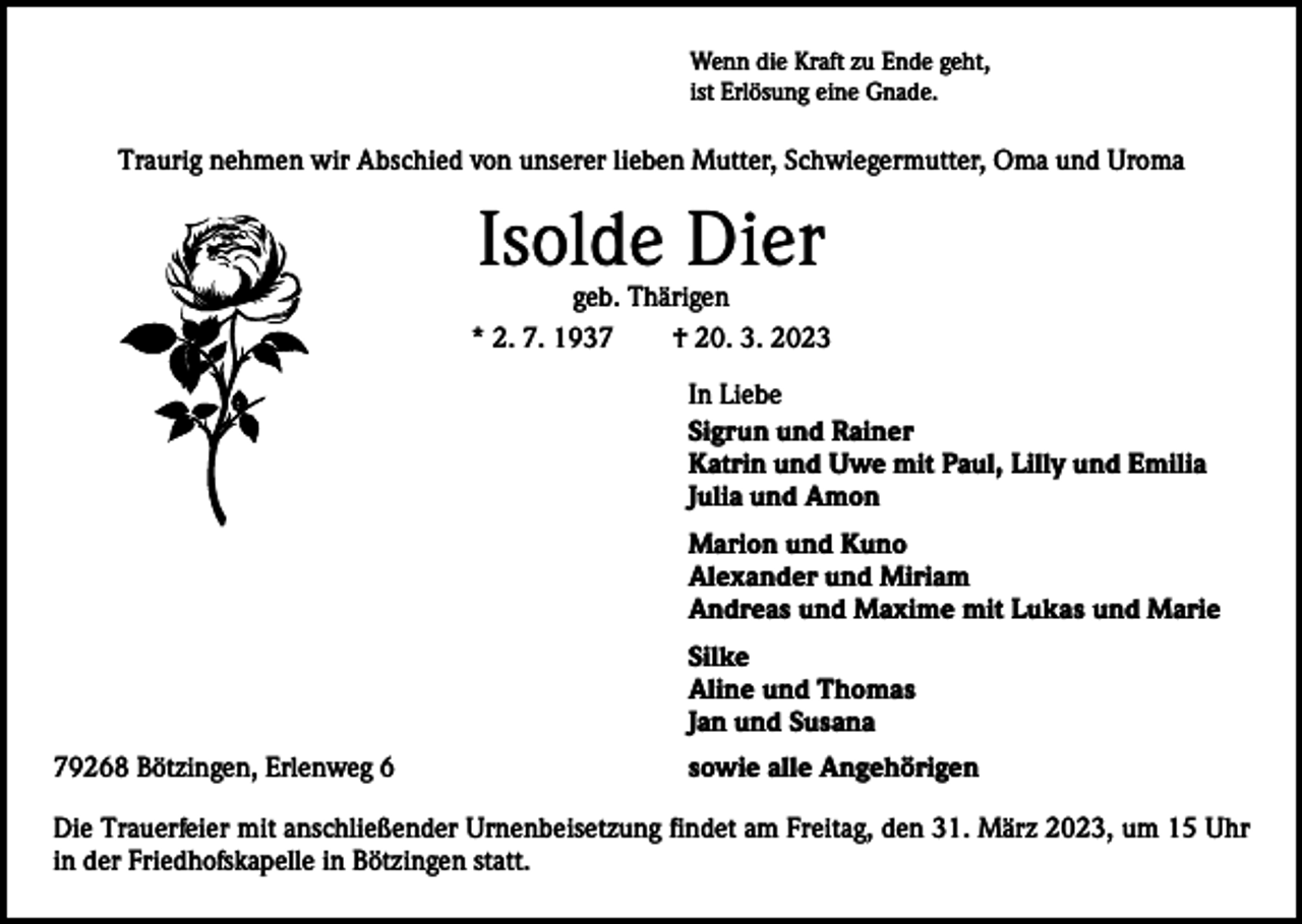 <p>Wenn die Kraft zu Ende geht,<br />ist Erlösung eine Gnade.</p><p>Traurig nehmen wir Abschied von unserer lieben Mutter, Schwiegermutter, Oma und Uroma</p><p>Isolde Dier</p><p>geb. Thärigen<br />* 2. 7. 1937 † 20. 3. 2023</p><p>In Liebe<br />Sigrun und Rainer<br />Katrin und Uwe mit Paul, Lilly und Emilia<br />Julia und Amon<br />Marion und Kuno<br />Alexander und Miriam<br />Andreas und Maxime mit Lukas und Marie<br />Silke<br />Aline und Thomas<br />Jan und Susana<br />79268 Bötzingen, Erlenweg 6</p><p>sowie alle Angehörigen</p><p>Die Trauerfeier mit anschließender Urnenbeisetzung findet am Freitag, den 31. März 2023, um 15 Uhr<br />in der Friedhofskapelle in Bötzingen statt.</p>