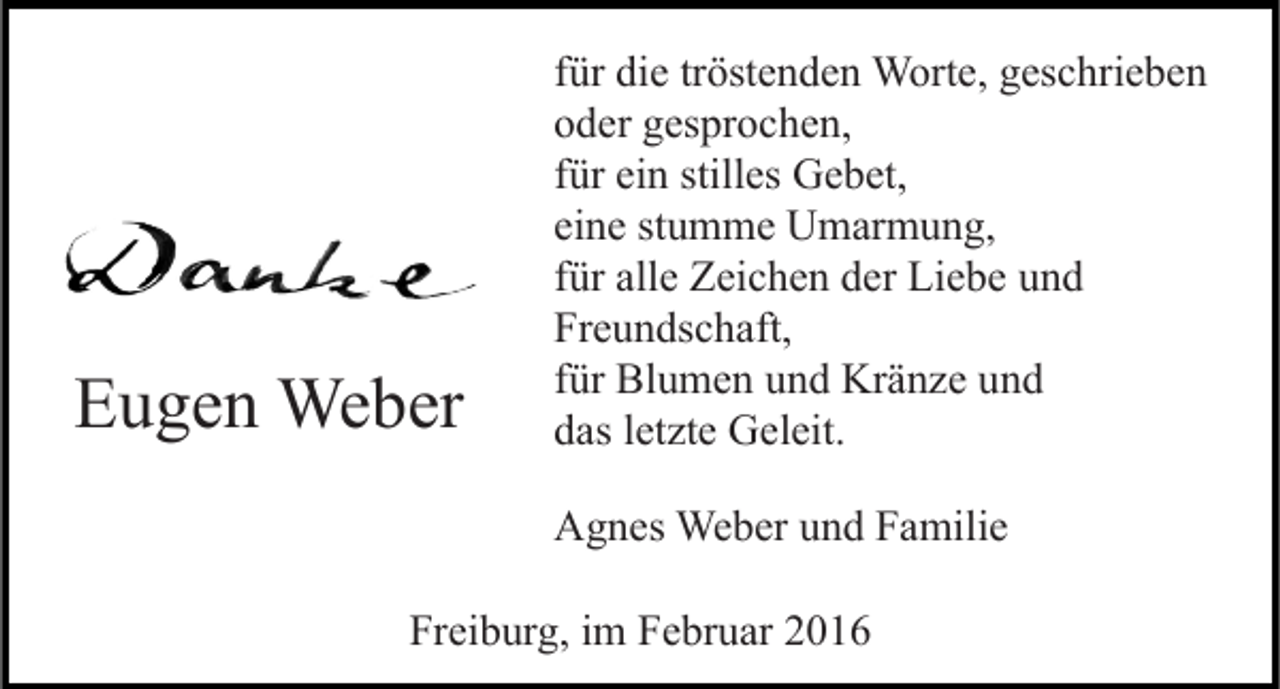 <p>Eugen Weber</p><p>für die tröstenden Worte, geschrieben<br />oder gesprochen,<br />für ein stilles Gebet,<br />eine stumme Umarmung,<br />für alle Zeichen der Liebe und<br />Freundschaft,<br />für Blumen und Kränze und<br />das letzte Geleit.<br />Agnes Weber und Familie</p><p>Freiburg, im Februar 2016</p>