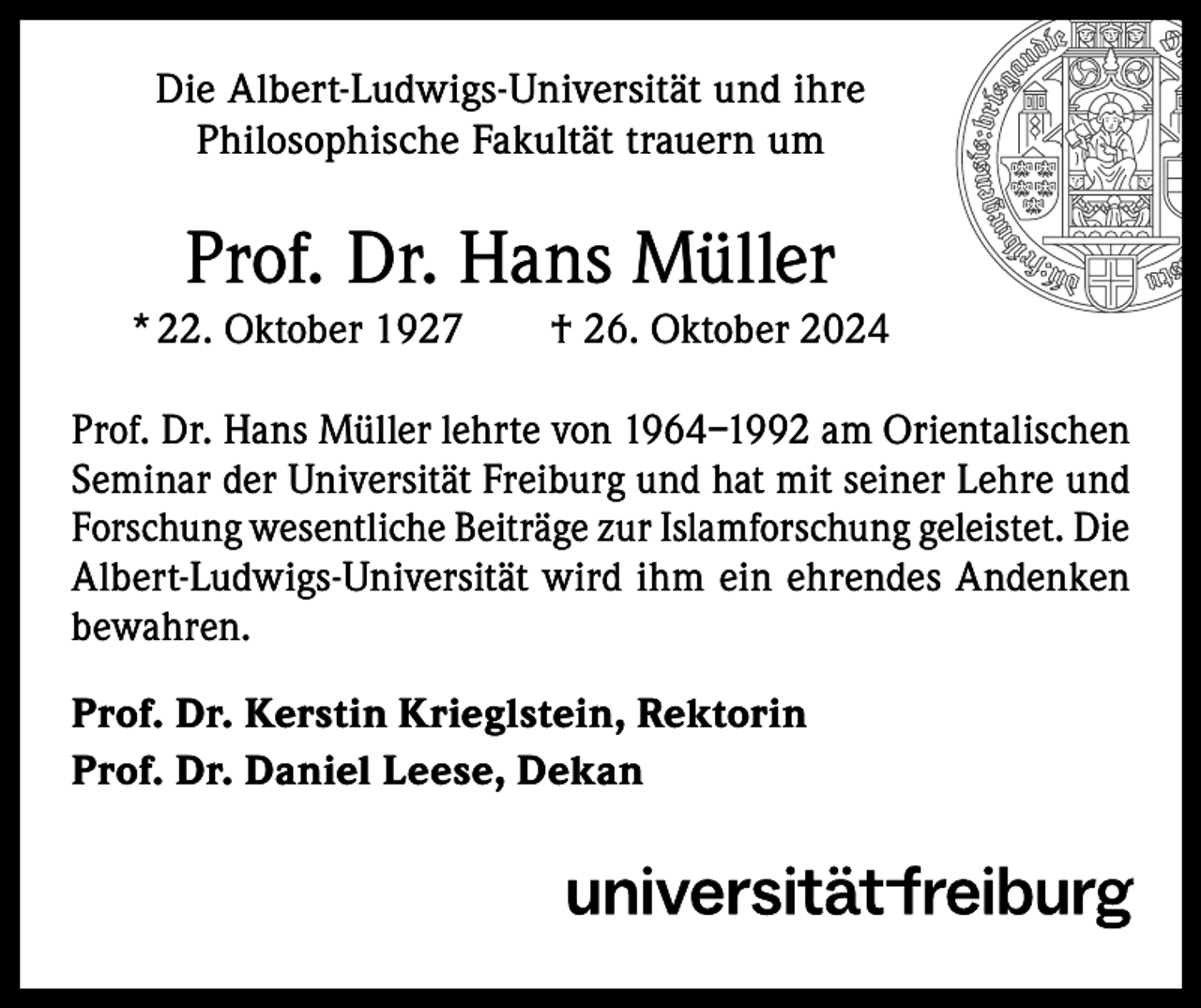 <p>Die Albert-Ludwigs-Universität und ihre<br />Philosophische Fakultät trauern um</p><p>Prof. Dr. Hans Müller<br />* 22. Oktober 1927 † 26. Oktober 2024<br />Prof. Dr. Hans Müller lehrte von 1964–1992 am Orientalischen<br />Seminar der Universität Freiburg und hat mit seiner Lehre und<br />Forschung wesentliche Beiträge zur Islamforschung geleistet. Die<br />Albert-Ludwigs-Universität wird ihm ein ehrendes Andenken<br />bewahren.<br />Prof. Dr. Kerstin Krieglstein, Rektorin<br />Prof. Dr. Daniel Leese, Dekan</p>