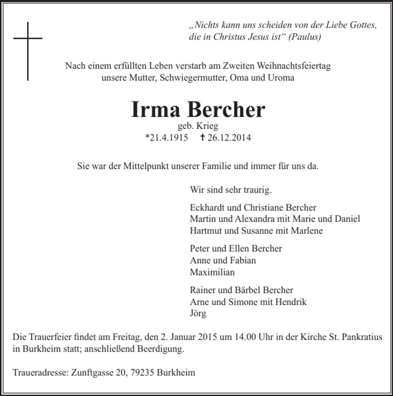 <p>„Nichts kann uns scheiden von der Liebe Gottes,<br />die in Christus Jesus ist“ (Paulus)<br />Nach einem erfüllten Leben verstarb am Zweiten Weihnachtsfeiertag<br />unsere Mutter, Schwiegermutter, Oma und Uroma</p><p>Irma Bercher<br />geb. Krieg<br />*21.4.1915 ✝ 26.12.2014</p><p>Sie war der Mittelpunkt unserer Familie und immer für uns da.<br />Wir sind sehr traurig.<br />Eckhardt und Christiane Bercher<br />Martin und Alexandra mit Marie und Daniel<br />Hartmut und Susanne mit Marlene<br />Peter und Ellen Bercher<br />Anne und Fabian<br />Maximilian<br />Rainer und Bärbel Bercher<br />Arne und Simone mit Hendrik<br />Jörg<br />Die Trauerfeier findet am Freitag, den 2. Januar 2015 um 14.00 Uhr in der Kirche St. Pankratius<br />in Burkheim statt; anschließend Beerdigung.<br />Traueradresse: Zunftgasse 20, 79235 Burkheim</p>