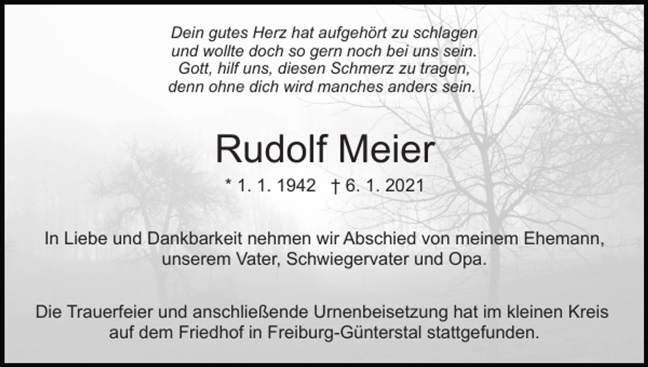 <p>Dein gutes Herz hat aufgehört zu schlagen<br />und wollte doch so gern noch bei uns sein.<br />Gott, hilf uns, diesen Schmerz zu tragen,<br />denn ohne dich wird manches anders sein.</p><p>Rudolf Meier<br />* 1. 1. 1942 † 6. 1. 2021<br />In Liebe und Dankbarkeit nehmen wir Abschied von meinem Ehemann,<br />unserem Vater, Schwiegervater und Opa.<br />Die Trauerfeier und anschließende Urnenbeisetzung hat im kleinen Kreis<br />auf dem Friedhof in Freiburg-Günterstal stattgefunden.</p>