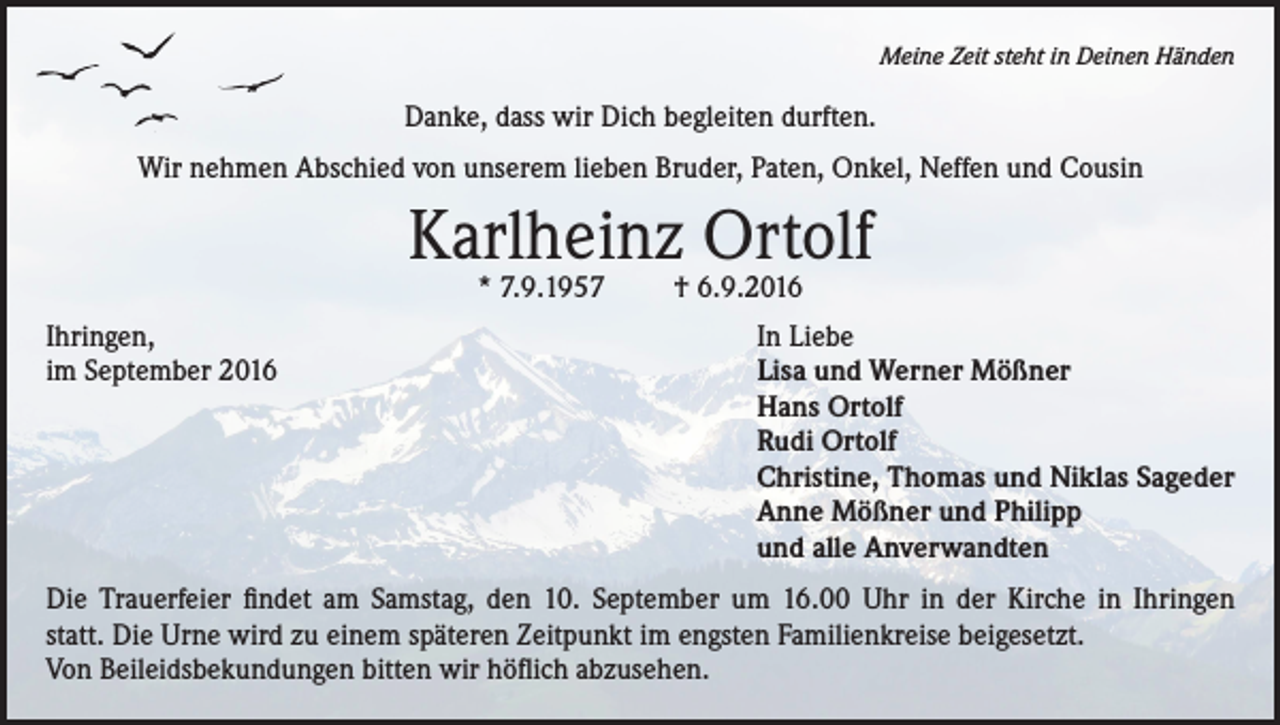 <p>Meine Zeit steht in Deinen Händen</p><p>Danke, dass wir Dich begleiten durften.<br />Wir nehmen Abschied von unserem lieben Bruder, Paten, Onkel, Neffen und Cousin</p><p>Karlheinz Ortolf<br />* 7.9.1957</p><p>Ihringen,<br />im September 2016</p><p>† 6.9.2016</p><p>In Liebe<br />Lisa und Werner Mößner<br />Hans Ortolf<br />Rudi Ortolf<br />Christine, Thomas und Niklas Sageder<br />Anne Mößner und Philipp<br />und alle Anverwandten</p><p>Die Trauerfeier findet am Samstag, den 10. September um 16.00 Uhr in der Kirche in Ihringen<br />statt. Die Urne wird zu einem späteren Zeitpunkt im engsten Familienkreise beigesetzt.<br />Von Beileidsbekundungen bitten wir höflich abzusehen.</p>
