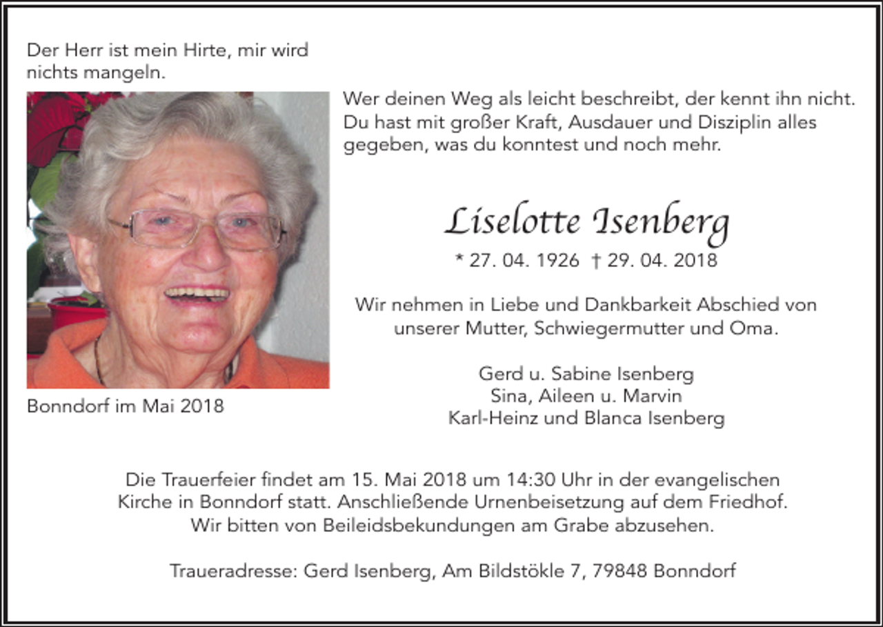 <p>Der Herr ist mein Hirte, mir wird<br />nichts mangeln.<br />Wer deinen Weg als leicht beschreibt, der kennt ihn nicht.<br />Du hast mit großer Kraft, Ausdauer und Disziplin alles<br />gegeben, was du konntest und noch mehr.</p><p>Liselotte Isenberg<br />* 27. 04. 1926 † 29. 04. 2018</p><p>Wir nehmen in Liebe und Dankbarkeit Abschied von<br />unserer Mutter, Schwiegermutter und Oma.</p><p>Bonndorf im Mai 2018</p><p>Gerd u. Sabine Isenberg<br />Sina, Aileen u. Marvin<br />Karl-Heinz und Blanca Isenberg</p><p>Die Trauerfeier findet am 15. Mai 2018 um 14:30 Uhr in der evangelischen<br />Kirche in Bonndorf statt. Anschließende Urnenbeisetzung auf dem Friedhof.<br />Wir bitten von Beileidsbekundungen am Grabe abzusehen.<br />Traueradresse: Gerd Isenberg, Am Bildstökle 7, 79848 Bonndorf</p>