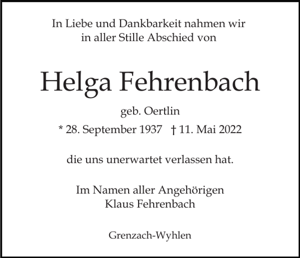 <p>In Liebe und Dankbarkeit nahmen wir<br />in aller Stille Abschied von</p><p>Helga Fehrenbach<br />geb. Oertlin<br />* 28. September 1937 † 11. Mai 2022<br />die uns unerwartet verlassen hat.<br />Im Namen aller Angehörigen<br />Klaus Fehrenbach<br />Grenzach-Wyhlen</p>