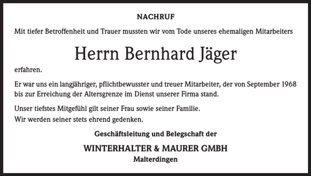 <p>NACHRUF<br />Mit tiefer Betroffenheit und Trauer mussten wir vom Tode unseres ehemaligen Mitarbeiters</p><p>Herrn Bernhard Jäger<br />erfahren.<br />Er war uns ein langjähriger, pflichtbewusster und treuer Mitarbeiter, der von September 1968<br />bis zur Erreichung der Altersgrenze im Dienst unserer Firma stand.<br />Unser tiefstes Mitgefühl gilt seiner Frau sowie seiner Familie.<br />Wir werden seiner stets ehrend gedenken.<br />Geschäftsleitung und Belegschaft der</p><p>WINTERHALTER &amp; MAURER GMBH<br />Malterdingen</p>