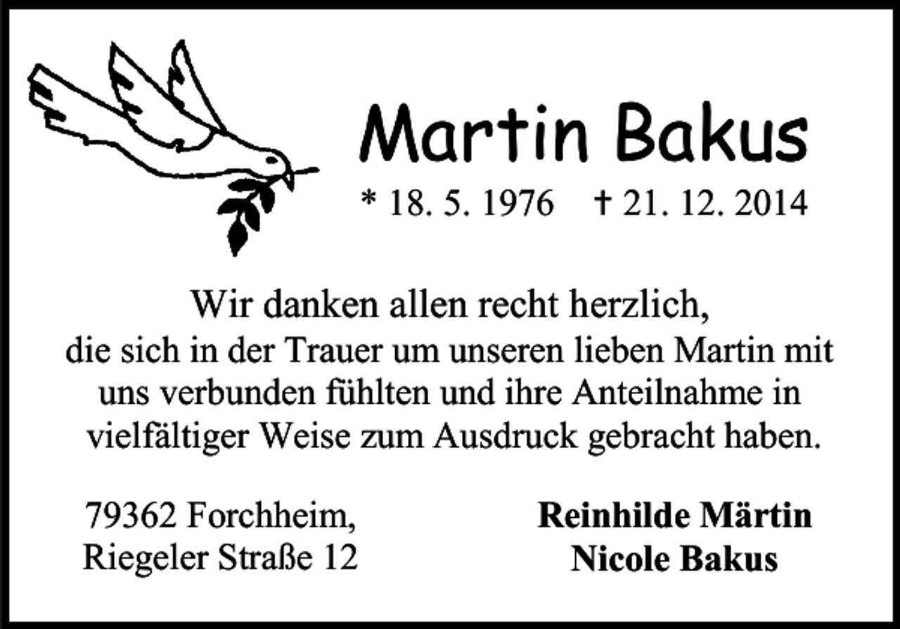 <p>Martin Bakus<br />* 18. 5. 1976  21. 12. 2014</p><p>Wir danken allen recht herzlich,</p><p>die sich in der Trauer um unseren lieben Martin mit<br />uns verbunden fühlten und ihre Anteilnahme in<br />vielfältiger Weise zum Ausdruck gebracht haben.<br />79362 Forchheim,<br />Riegeler Straße 12</p><p>Reinhilde Märtin<br />Nicole Bakus</p>