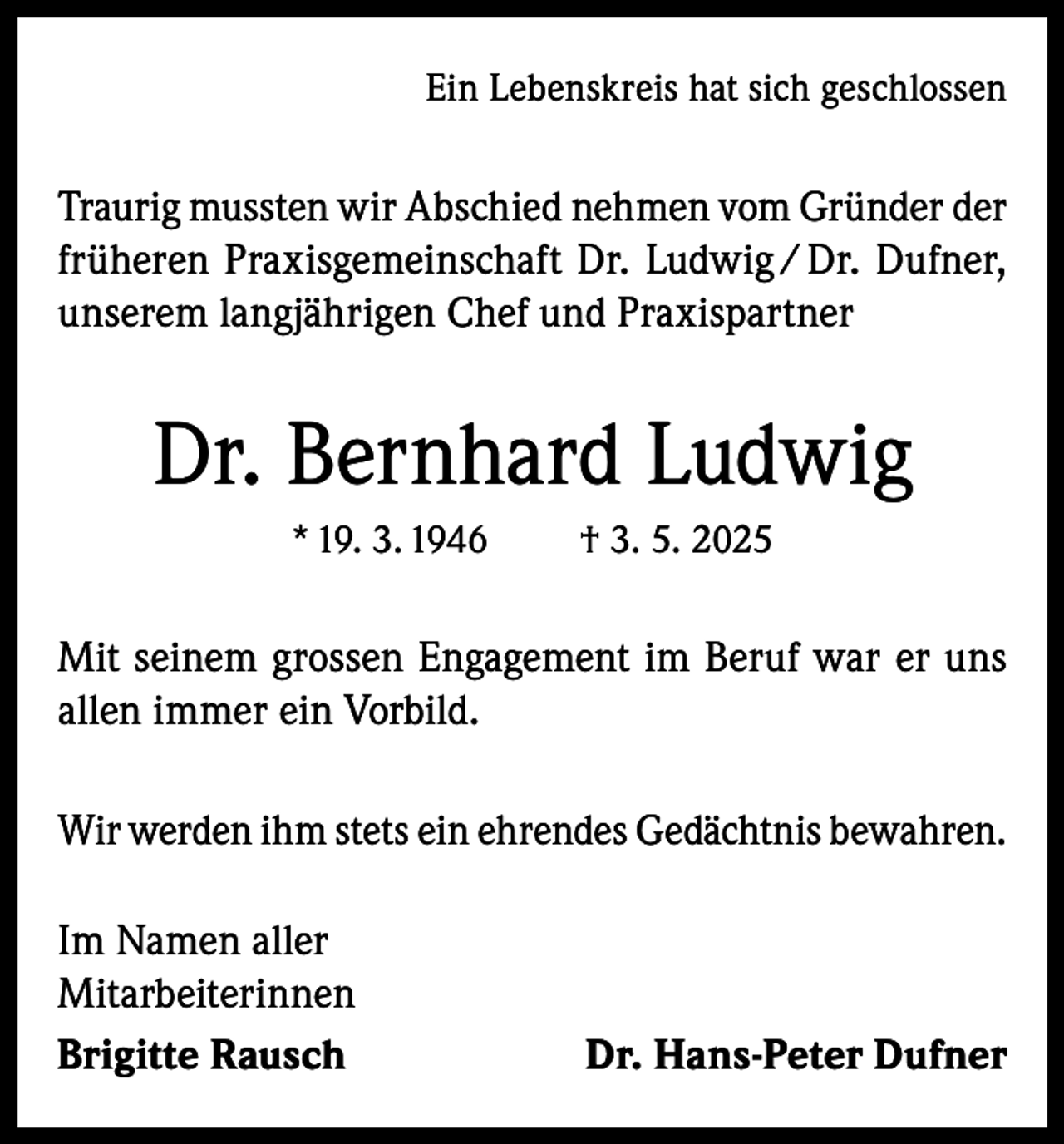 <p>Ein Lebenskreis hat sich geschlossen</p><p>Traurig mussten wir Abschied nehmen vom Gründer der<br />früheren Praxisgemeinschaft Dr. Ludwig / Dr. Dufner,<br />unserem langjährigen Chef und Praxispartner</p><p>Dr. Bernhard Ludwig<br />* 19. 3. 1946</p><p>† 3. 5. 2025</p><p>Mit seinem grossen Engagement im Beruf war er uns<br />allen immer ein Vorbild.<br />Wir werden ihm stets ein ehrendes Gedächtnis bewahren.<br />Im Namen aller<br />Mitarbeiterinnen<br />Brigitte Rausch</p><p>Dr. Hans-Peter Dufner</p>