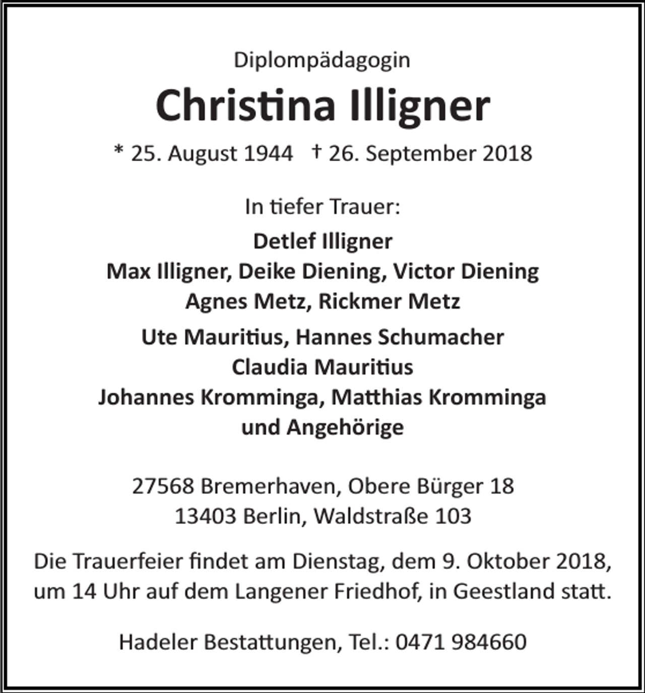 <p>Diplompädagogin</p><p>Chris�na Illigner<br />* 25. August 1944 † 26. September 2018<br />In �efer Trauer:<br />Detlef Illigner<br />Max Illigner, Deike Diening, Victor Diening<br />Agnes Metz, Rickmer Metz<br />Ute Mauri�us, Hannes Schumacher<br />Claudia Mauri�us<br />Johannes Kromminga, Ma�hias Kromminga<br />und Angehörige<br />27568 Bremerhaven, Obere Bürger 18<br />13403 Berlin, Waldstraße 103<br />Die Trauerfeier ﬁndet am Dienstag, dem 9. Oktober 2018,<br />um 14 Uhr auf dem Langener Friedhof, in Geestland sta�.<br />Hadeler Besta�ungen, Tel.: 0471 984660</p>