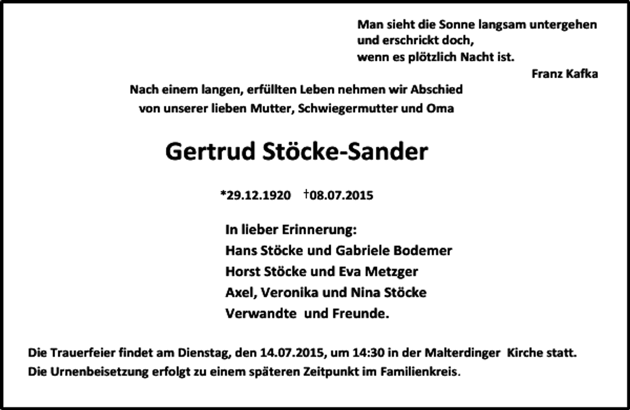 <p>Man sieht die Sonne langsam untergehen<br />und erschrickt doch,<br />wenn es plötzlich Nacht ist.<br />Franz Kafka<br />Nach einem langen, erfüllten Leben nehmen wir Abschied<br />von unserer lieben Mutter, Schwiegermutter und Oma</p><p>Gertrud Stöcke-Sander<br />*29.12.1928.07.2015</p><p>In lieber Erinnerung:<br />Hans Stöcke und Gabriele Bodemer<br />Horst Stöcke und Eva Metzger<br />Axel, Veronika und Nina Stöcke<br />Verwandte und Freunde.<br />Die Trauerfeier findet am Dienstag, den 14.07.2015, um 14:30 in der Malterdinger Kirche statt.<br />Die Urnenbeisetzung erfolgt zu einem späteren Zeitpunkt im Familienkreis.</p>