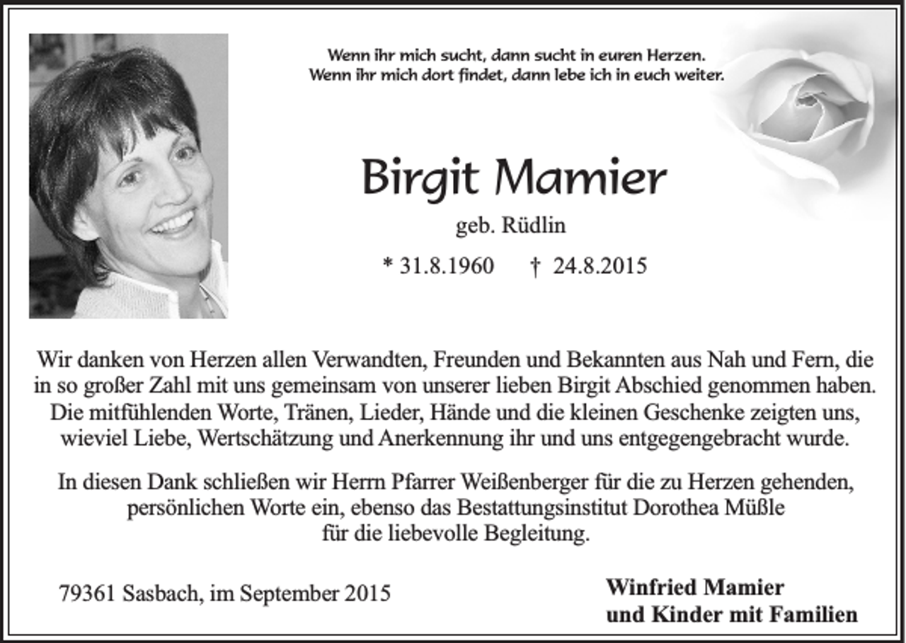 <p>Wenn ihr mich sucht, dann sucht in euren Herzen.<br />Wenn ihr mich dort findet, dann lebe ich in euch weiter.</p><p>Birgit Mamier<br />geb. Rüdlin<br />* 31.8.1960</p><p>† 24.8.2015</p><p>Wir danken von Herzen allen Verwandten, Freunden und Bekannten aus Nah und Fern, die<br />in so großer Zahl mit uns gemeinsam von unserer lieben Birgit Abschied genommen haben.<br />Die mitfühlenden Worte, Tränen, Lieder, Hände und die kleinen Geschenke zeigten uns,<br />wieviel Liebe, Wertschätzung und Anerkennung ihr und uns entgegengebracht wurde.<br />In diesen Dank schließen wir Herrn Pfarrer Weißenberger für die zu Herzen gehenden,<br />persönlichen Worte ein, ebenso das Bestattungsinstitut Dorothea Müßle<br />für die liebevolle Begleitung.<br />79361 Sasbach, im September 2015</p><p>Winfried Mamier<br />und Kinder mit Familien</p>