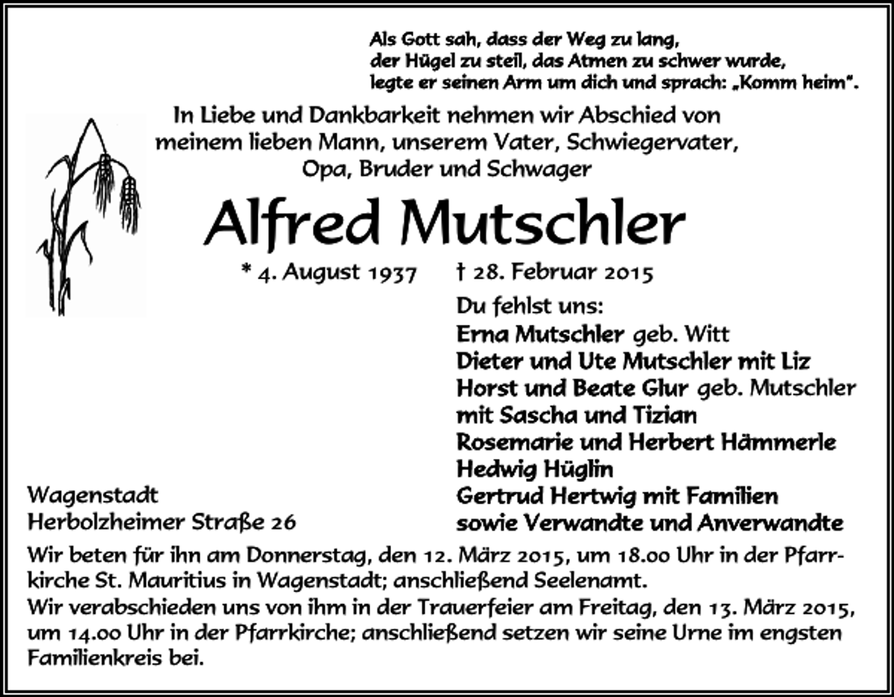 <p>In Liebe und Dankbarkeit nehmen wir Abschied von<br />meinem lieben Mann, unserem Vater, Schwiegervater,<br />Opa, Bruder und Schwager</p><p>Alfred Mutschler<br />* 4. August 1937</p><p>† 28. Februar 2015<br />Du fehlst uns:</p><p>geb. Witt<br />geb. Mutschler</p><p>Wagenstadt<br />Herbolzheimer Straße 26<br />Wir beten für ihn am Donnerstag, den 12. März 2015, um 18.00 Uhr in der Pfarrkirche St. Mauritius in Wagenstadt; anschließend Seelenamt.<br />Wir verabschieden uns von ihm in der Trauerfeier am Freitag, den 13. März 2015,<br />um 14.00 Uhr in der Pfarrkirche; anschließend setzen wir seine Urne im engsten<br />Familienkreis bei.</p>