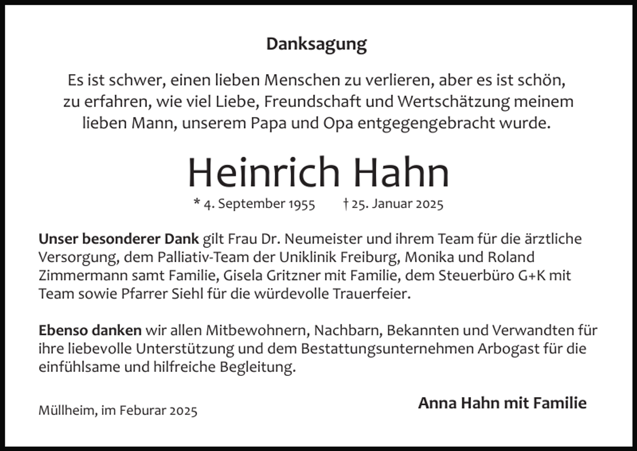 <p>Danksagung<br />Es ist schwer, einen lieben Menschen zu verlieren, aber es ist schön,<br />zu erfahren, wie viel Liebe, Freundschaft und Wertschätzung meinem<br />lieben Mann, unserem Papa und Opa entgegengebracht wurde.</p><p>Heinrich Hahn<br />* 4. September 1955</p><p>† 25. Januar 2025</p><p>Unser besonderer Dank gilt Frau Dr. Neumeister und ihrem Team für die ärztliche<br />Versorgung, dem Palliativ­Team der Uniklinik Freiburg, Monika und Roland<br />Zimmermann samt Familie, Gisela Gritzner mit Familie, dem Steuerbüro G+K mit<br />Team sowie Pfarrer Siehl für die würdevolle Trauerfeier.<br />Ebenso danken wir allen Mitbewohnern, Nachbarn, Bekannten und Verwandten für<br />ihre liebevolle Unterstützung und dem Bestattungsunternehmen Arbogast für die<br />einfühlsame und hilfreiche Begleitung.<br />Müllheim, im Feburar 2025</p><p>Anna Hahn mit Familie</p>