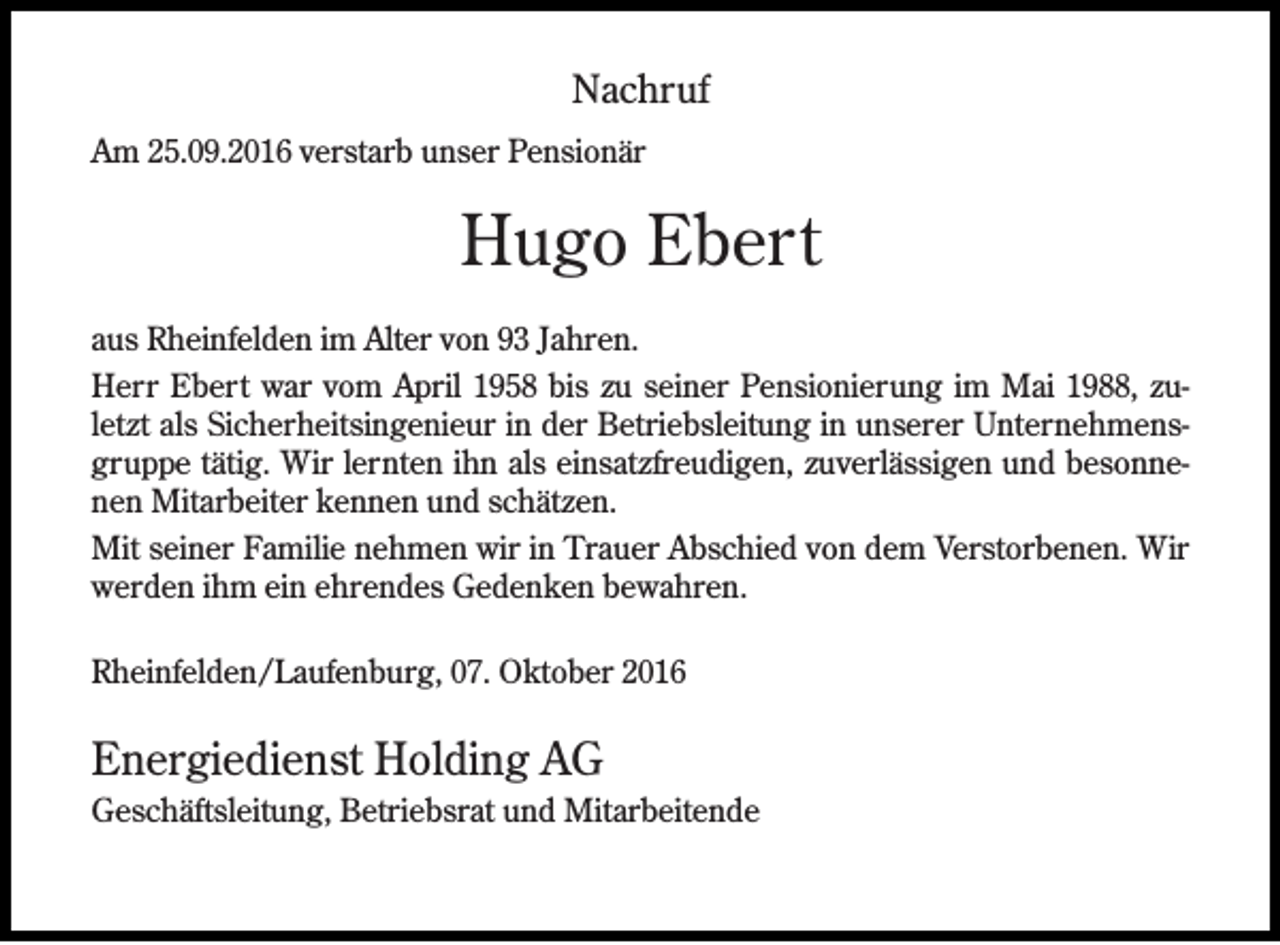 <p>Nachruf<br />Am 25.09.2016 verstarb unser Pensionär</p><p>Hugo Ebert<br />aus Rheinfelden im Alter von 93 Jahren.<br />Herr Ebert war vom April 1958 bis zu seiner Pensionierung im Mai 1988, zuletzt als Sicherheitsingenieur in der Betriebsleitung in unserer Unternehmensgruppe tätig. Wir lernten ihn als einsatzfreudigen, zuverlässigen und besonnenen Mitarbeiter kennen und schätzen.<br />Mit seiner Familie nehmen wir in Trauer Abschied von dem Verstorbenen. Wir<br />werden ihm ein ehrendes Gedenken bewahren.<br />Rheinfelden/Laufenburg, 07. Oktober 2016</p><p>Energiedienst Holding AG<br />Geschäftsleitung, Betriebsrat und Mitarbeitende</p>