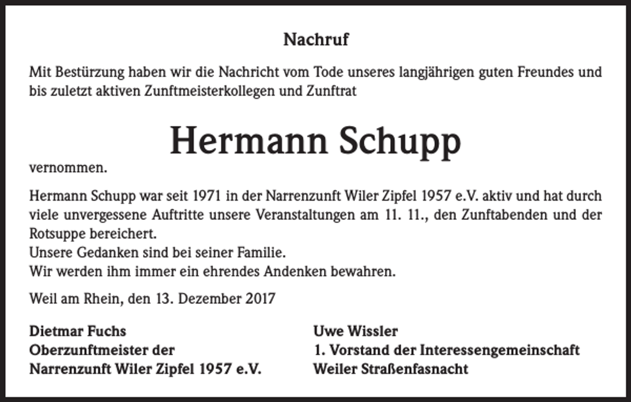 <p>Nachruf<br />Mit Bestürzung haben wir die Nachricht vom Tode unseres langjährigen guten Freundes und<br />bis zuletzt aktiven Zunftmeisterkollegen und Zunftrat</p><p>vernommen.</p><p>Hermann Schupp</p><p>Hermann Schupp war seit 1971 in der Narrenzunft Wiler Zipfel 1957 e.V. aktiv und hat durch<br />viele unvergessene Auftritte unsere Veranstaltungen am 11. 11., den Zunftabenden und der<br />Rotsuppe bereichert.<br />Unsere Gedanken sind bei seiner Familie.<br />Wir werden ihm immer ein ehrendes Andenken bewahren.<br />Weil am Rhein, den 13. Dezember 2017<br />Dietmar Fuchs<br />Oberzunftmeister der<br />Narrenzunft Wiler Zipfel 1957 e.V.</p><p>Uwe Wissler<br />1. Vorstand der Interessengemeinschaft<br />Weiler Straßenfasnacht</p>