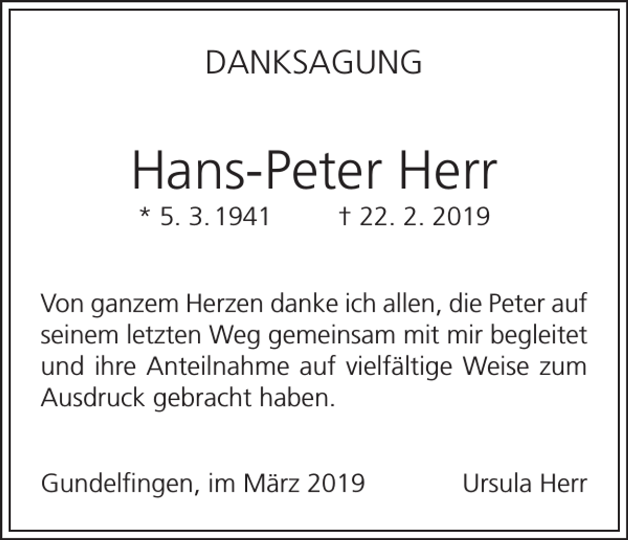 <p>DANKSAGUNG</p><p>Hans-Peter Herr<br />* 5. 3. 1941</p><p>† 22. 2. 2019</p><p>Von ganzem Herzen danke ich allen, die Peter auf<br />seinem letzten Weg gemeinsam mit mir begleitet<br />und ihre Anteilnahme auf vielfältige Weise zum<br />Ausdruck gebracht haben.<br />Gundelfingen, im März 2019</p><p>Ursula Herr</p>