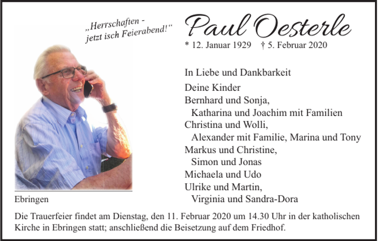 <p>ften „Herrscha<br />eierabend!“<br />F<br />h<br />jetzt isc</p><p>Ebringen</p><p>Paul Oesterle<br />* 12. Januar 1929 † 5. Februar 2020</p><p>In Liebe und Dankbarkeit<br />Deine Kinder<br />Bernhard und Sonja,<br />Katharina und Joachim mit Familien<br />Christina und Wolli,<br />Alexander mit Familie, Marina und Tony<br />Markus und Christine,<br />Simon und Jonas<br />Michaela und Udo<br />Ulrike und Martin,<br />Virginia und Sandra-Dora</p><p>Die Trauerfeier findet am Dienstag, den 11. Februar 2020 um 14.30 Uhr in der katholischen<br />Kirche in Ebringen statt; anschließend die Beisetzung auf dem Friedhof.</p>