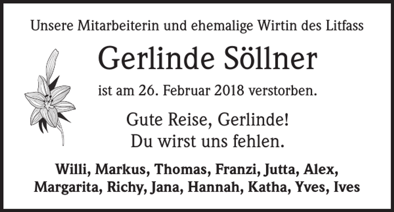 <p>Unsere Mitarbeiterin und ehemalige Wirtin des Litfass</p><p>Gerlinde Söllner<br />ist am 26. Februar 2018 verstorben.</p><p>Gute Reise, Gerlinde!<br />Du wirst uns fehlen.<br />Willi, Markus, Thomas, Franzi, Jutta, Alex,<br />Margarita, Richy, Jana, Hannah, Katha, Yves, Ives</p>