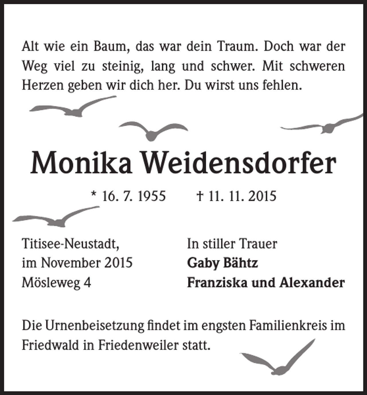 <p>Alt wie ein Baum, das war dein Traum. Doch war der<br />Weg viel zu steinig, lang und schwer. Mit schweren<br />Herzen geben wir dich her. Du wirst uns fehlen.</p><p>Monika Weidensdorfer<br />* 16. 7. 1955 † 11. 11. 2015<br />Titisee-Neustadt,<br />im November 2015<br />Mösleweg 4</p><p>In stiller Trauer<br />Gaby Bähtz<br />Franziska und Alexander</p><p>Die Urnenbeisetzung findet im engsten Familienkreis im<br />Friedwald in Friedenweiler statt.</p>