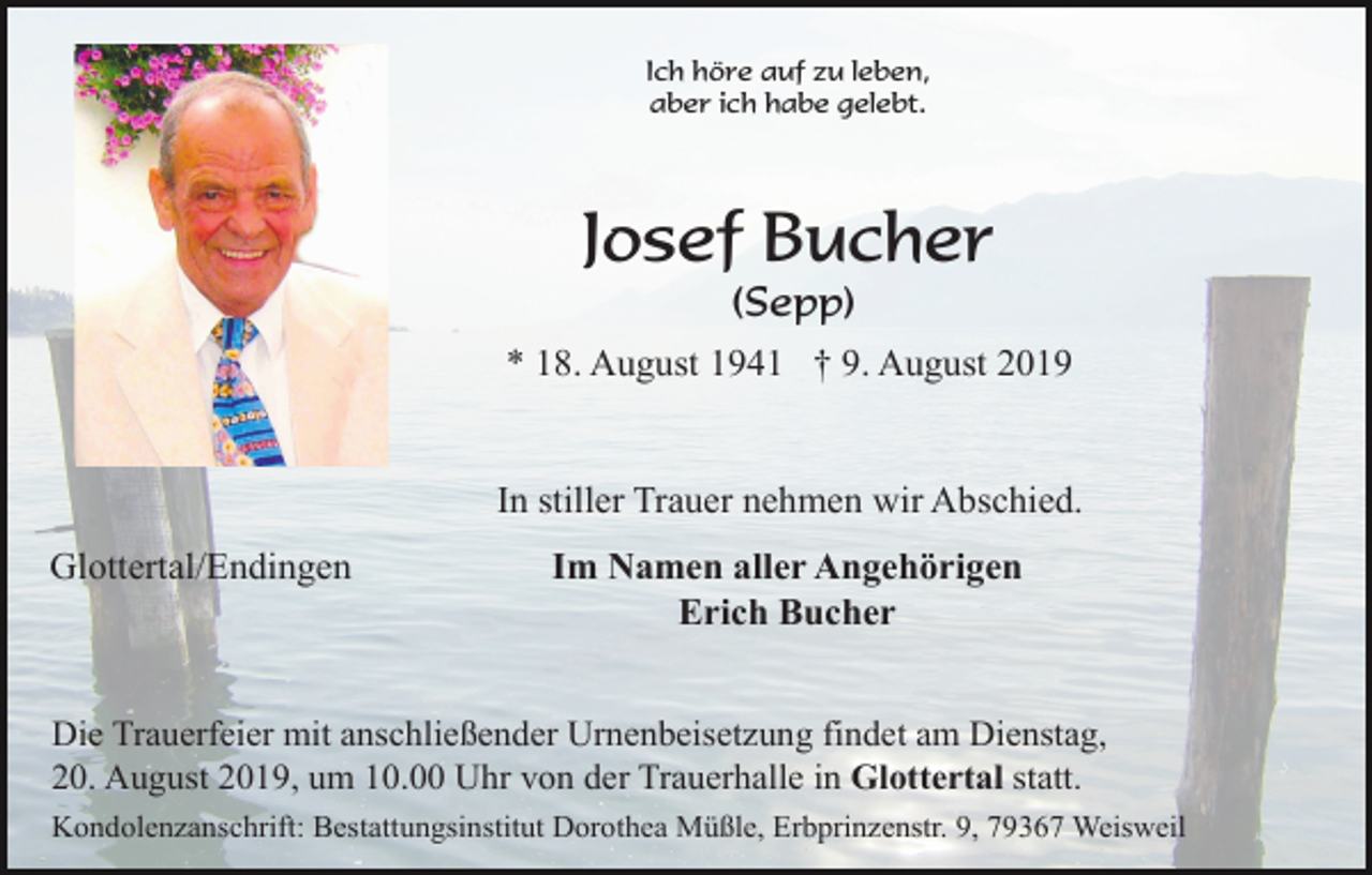 <p>Ich höre auf zu leben,<br />aber ich habe gelebt.</p><p>Josef Bucher<br />(Sepp)<br />* 18. August 1941 † 9. August 2019</p><p>In stiller Trauer nehmen wir Abschied.<br />Glottertal/Endingen</p><p>Im Namen aller Angehörigen<br />Erich Bucher</p><p>Die Trauerfeier mit anschließender Urnenbeisetzung findet am Dienstag,<br />20. August 2019, um 10.00 Uhr von der Trauerhalle in Glottertal statt.<br />Kondolenzanschrift: Bestattungsinstitut Dorothea Müßle, Erbprinzenstr. 9, 79367 Weisweil</p>