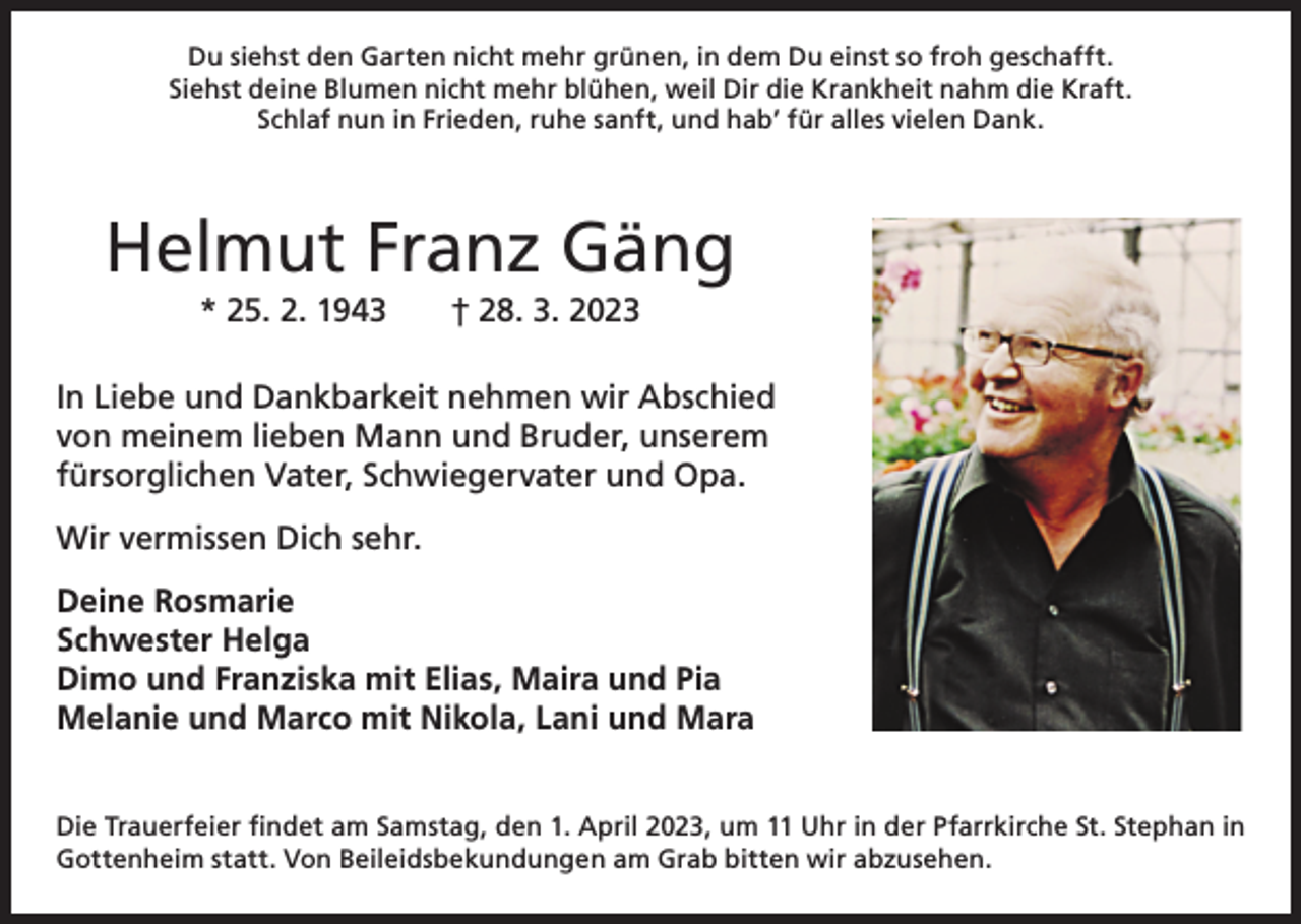 <p>Du siehst den Garten nicht mehr grünen, in dem Du einst so froh geschafft.<br />Siehst deine Blumen nicht mehr blühen, weil Dir die Krankheit nahm die Kraft.<br />Schlaf nun in Frieden, ruhe sanft, und hab’ für alles vielen Dank.</p><p>Helmut Franz Gäng<br />* 25. 2. 1943 † 28. 3. 2023<br />In Liebe und Dankbarkeit nehmen wir Abschied<br />von meinem lieben Mann und Bruder, unserem<br />fürsorglichen Vater, Schwiegervater und Opa.<br />Wir vermissen Dich sehr.<br />Deine Rosmarie<br />Schwester Helga<br />Dimo und Franziska mit Elias, Maira und Pia<br />Melanie und Marco mit Nikola, Lani und Mara<br />Die Trauerfeier findet am Samstag, den 1. April 2023, um 11 Uhr in der Pfarrkirche St. Stephan in<br />Gottenheim statt. Von Beileidsbekundungen am Grab bitten wir abzusehen.</p>