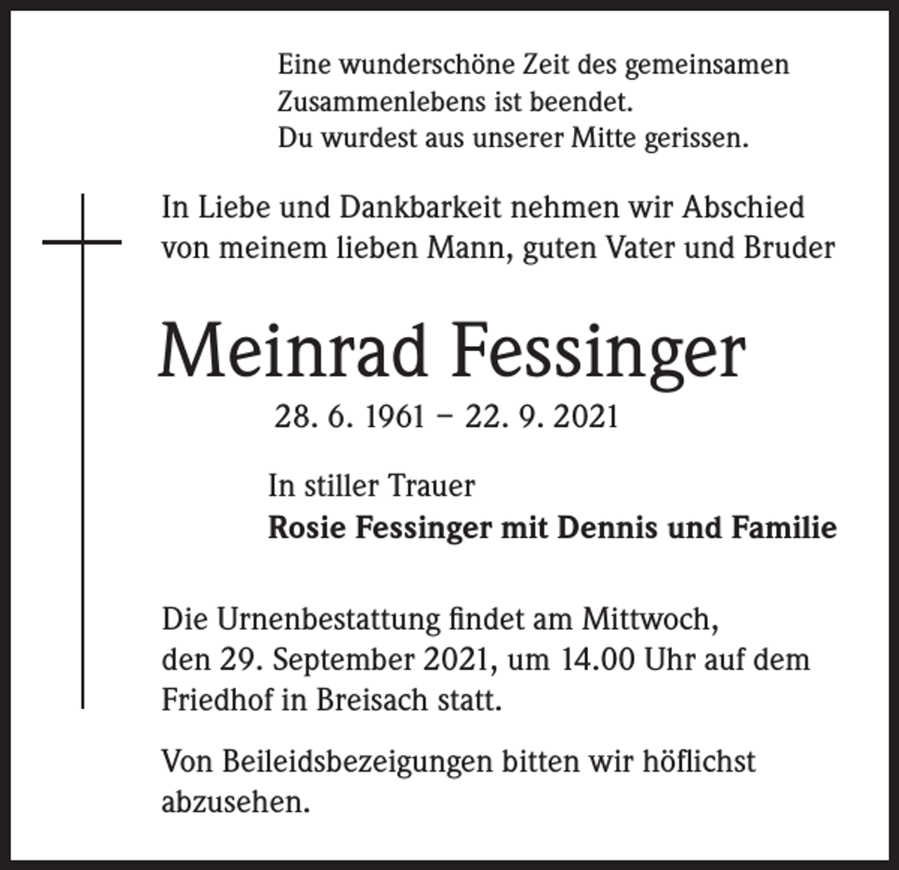 <p>Eine wunderschöne Zeit des gemeinsamen<br />Zusammenlebens ist beendet.<br />Du wurdest aus unserer Mitte gerissen.</p><p>In Liebe und Dankbarkeit nehmen wir Abschied<br />von meinem lieben Mann, guten Vater und Bruder</p><p>Meinrad Fessinger<br />28. 6. 1961 – 22. 9. 2021</p><p>In stiller Trauer<br />Rosie Fessinger mit Dennis und Familie<br />Die Urnenbestattung findet am Mittwoch,<br />den 29. September 2021, um 14.00 Uhr auf dem<br />Friedhof in Breisach statt.<br />Von Beileidsbezeigungen bitten wir höflichst<br />abzusehen.</p>
