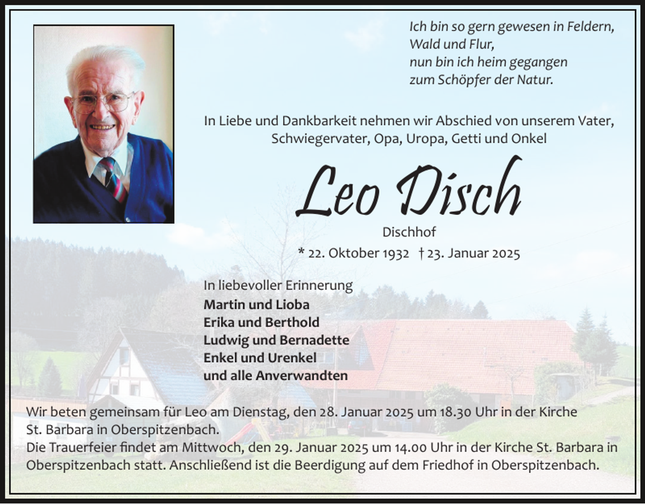 <p>Ich bin so gern gewesen in Feldern,<br />Wald und Flur,<br />nun bin ich heim gegangen<br />zum Schöpfer der Natur.<br />In Liebe und Dankbarkeit nehmen wir Abschied von unserem Vater,<br />Schwiegervater, Opa, Uropa, Getti und Onkel</p><p>Leo Disch<br />Dischhof<br />* 22. Oktober 1932 † 23. Januar 2025</p><p>In liebevoller Erinnerung<br />Martin und Lioba<br />Erika und Berthold<br />Ludwig und Bernadette<br />Enkel und Urenkel<br />und alle Anverwandten<br />Wir beten gemeinsam für Leo am Dienstag, den 28. Januar 2025 um 18.30 Uhr in der Kirche<br />St. Barbara in Oberspitzenbach.<br />Die Trauerfeier ﬁndet am Mittwoch, den 29. Januar 2025 um 14.00 Uhr in der Kirche St. Barbara in<br />Oberspitzenbach statt. Anschließend ist die Beerdigung auf dem Friedhof in Oberspitzenbach.</p>