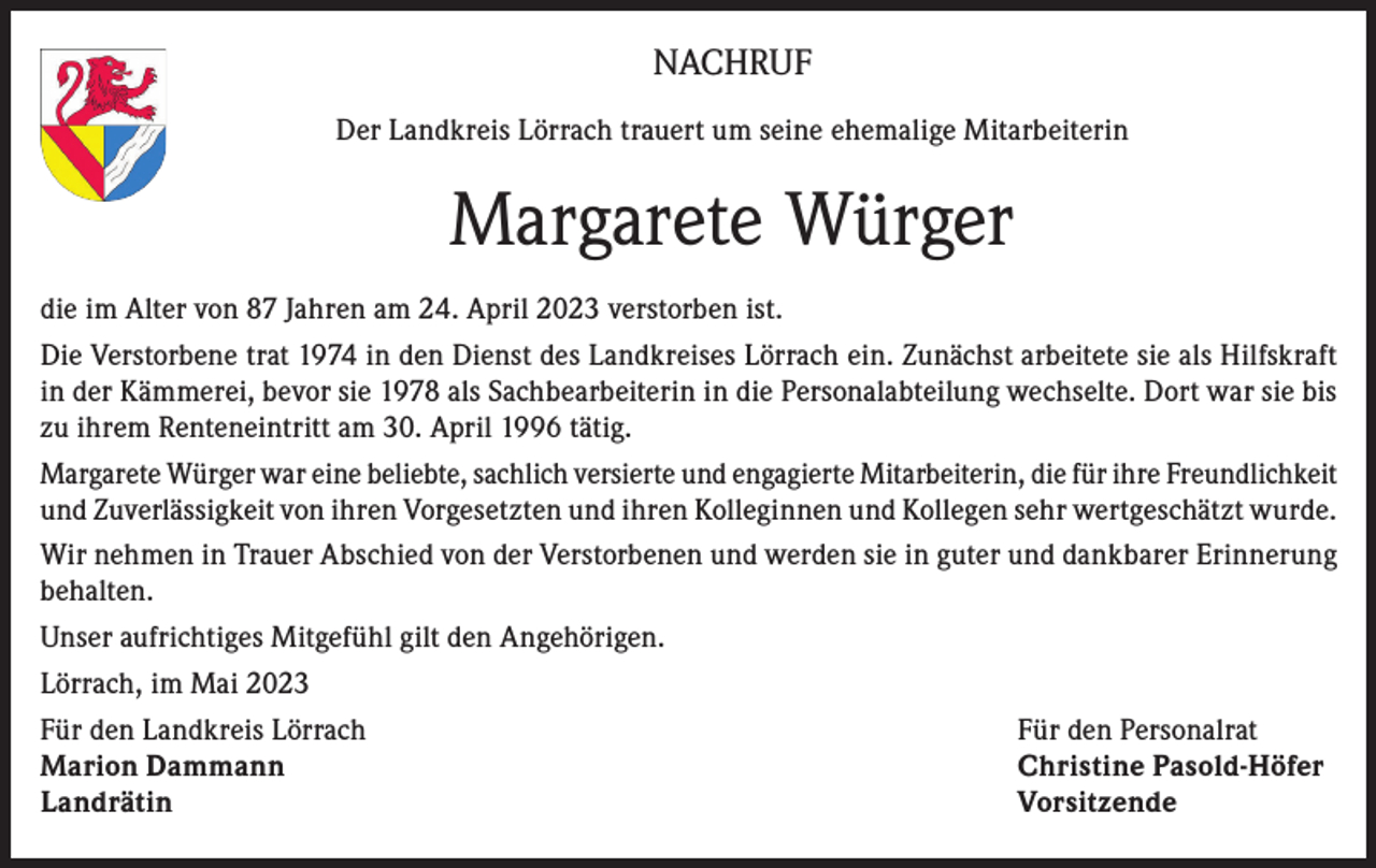 <p>NACHRUF<br />Der Landkreis Lörrach trauert um seine ehemalige Mitarbeiterin</p><p>Margarete Würger<br />die im Alter von 87 Jahren am 24. April 2023 verstorben ist.<br />Die Verstorbene trat 1974 in den Dienst des Landkreises Lörrach ein. Zunächst arbeitete sie als Hilfskraft<br />in der Kämmerei, bevor sie 1978 als Sachbearbeiterin in die Personalabteilung wechselte. Dort war sie bis<br />zu ihrem Renteneintritt am 30. April 1996 tätig.<br />Margarete Würger war eine beliebte, sachlich versierte und engagierte Mitarbeiterin, die für ihre Freundlichkeit<br />und Zuverlässigkeit von ihren Vorgesetzten und ihren Kolleginnen und Kollegen sehr wertgeschätzt wurde.<br />Wir nehmen in Trauer Abschied von der Verstorbenen und werden sie in guter und dankbarer Erinnerung<br />behalten.<br />Unser aufrichtiges Mitgefühl gilt den Angehörigen.<br />Lörrach, im Mai 2023<br />Für den Landkreis Lörrach<br />Für den Personalrat<br />Marion Dammann<br />Christine Pasold-Höfer<br />Landrätin Vorsitzende</p>