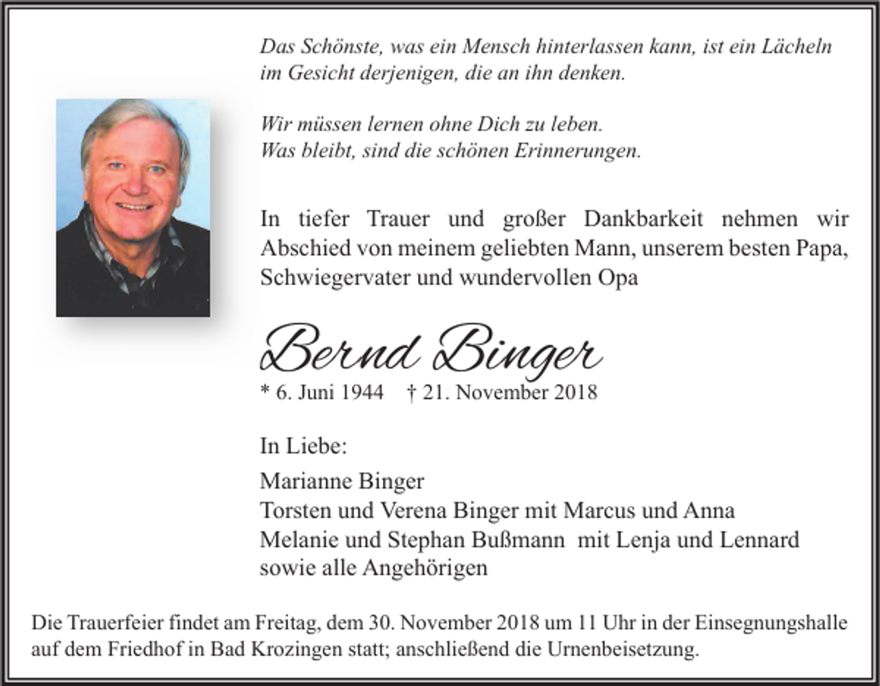 <p>Das Schönste, was ein Mensch hinterlassen kann, ist ein Lächeln<br />im Gesicht derjenigen, die an ihn denken.<br />Wir müssen lernen ohne Dich zu leben.<br />Was bleibt, sind die schönen Erinnerungen.</p><p>In tiefer Trauer und großer Dankbarkeit nehmen wir<br />Abschied von meinem geliebten Mann, unserem besten Papa,<br />Schwiegervater und wundervollen Opa</p><p>Bernd Binger<br />* 6. Juni 1944 † 21. November 2018</p><p>In Liebe:<br />Marianne Binger<br />Torsten und Verena Binger mit Marcus und Anna<br />Melanie und Stephan Bußmann mit Lenja und Lennard<br />sowie alle Angehörigen<br />Die Trauerfeier findet am Freitag, dem 30. November 2018 um 11 Uhr in der Einsegnungshalle<br />auf dem Friedhof in Bad Krozingen statt; anschließend die Urnenbeisetzung.</p>