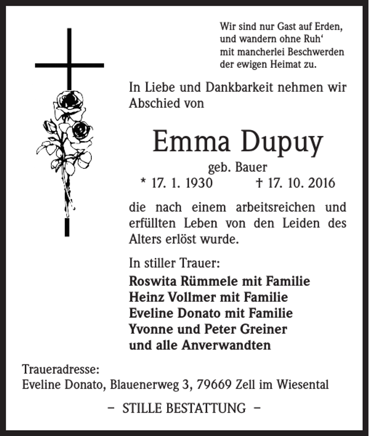 <p>Wir sind nur Gast auf Erden,<br />und wandern ohne Ruh‘<br />mit mancherlei Beschwerden<br />der ewigen Heimat zu.</p><p>In Liebe und Dankbarkeit nehmen wir<br />Abschied von</p><p>Emma Dupuy</p><p>geb. Bauer<br />* 17. 1. 1930 † 17. 10. 2016<br />die nach einem arbeitsreichen und<br />erfüllten Leben von den Leiden des<br />Alters erlöst wurde.<br />In stiller Trauer:<br />Roswita Rümmele mit Familie<br />Heinz Vollmer mit Familie<br />Eveline Donato mit Familie<br />Yvonne und Peter Greiner<br />und alle Anverwandten<br />Traueradresse:<br />Eveline Donato, Blauenerweg 3, 79669 Zell im Wiesental</p><p>– Stille Bestattung –</p>