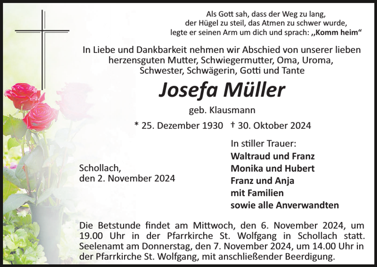 <p>Als Gott sah, dass der Weg zu lang,<br />der Hügel zu steil, das Atmen zu schwer wurde,<br />legte er seinen Arm um dich und sprach: ,,Komm heim“</p>
<p>In Liebe und Dankbarkeit nehmen wir Abschied von unserer lieben<br />herzensguten Mutter, Schwiegermutter, Oma, Uroma,<br />Schwester, Schwägerin, Gotti und Tante</p>
<p>Josefa Müller<br />geb. Klausmann<br />* 25. Dezember 1930 † 30. Oktober 2024</p>
<p>Schollach,<br />den 2. November 2024</p>
<p>In stiller Trauer:<br />Waltraud und Franz<br />Monika und Hubert<br />Franz und Anja<br />mit Familien<br />sowie alle Anverwandten</p>
<p>Die Betstunde ﬁndet am Mittwoch, den 6. November 2024, um<br />19.00 Uhr in der Pfarrkirche St. Wolfgang in Schollach statt.<br />Seelenamt am Donnerstag, den 7. November 2024, um 14.00 Uhr in<br />der Pfarrkirche St. Wolfgang, mit anschließender Beerdigung.</p>