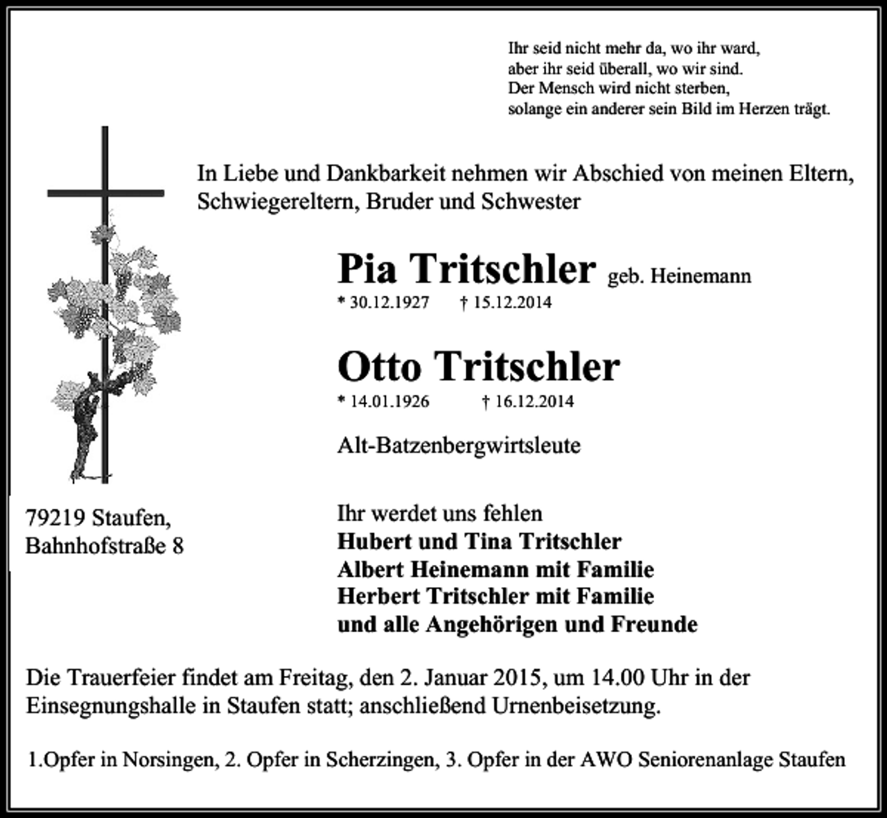 <p>Ihr seid nicht mehr da, wo ihr ward,<br />aber ihr seid überall, wo wir sind.<br />Der Mensch wird nicht sterben,<br />solange ein anderer sein Bild im Herzen trägt.</p><p>In Liebe und Dankbarkeit nehmen wir Abschied von meinen Eltern,<br />Schwiegereltern, Bruder und Schwester</p><p>Pia Tritschler geb. Heinemann<br />* 30.12.1927</p><p>† 15.12.2014</p><p>Otto Tritschler<br />* 14.01.1926</p><p>† 16.12.2014</p><p>Alt-Batzenbergwirtsleute<br />79219 Staufen,<br />Bahnhofstraße 8</p><p>Ihr werdet uns fehlen<br />Hubert und Tina Tritschler<br />Albert Heinemann mit Familie<br />Herbert Tritschler mit Familie<br />und alle Angehörigen und Freunde</p><p>Die Trauerfeier findet am Freitag, den 2. Januar 2015, um 14.00 Uhr in der<br />Einsegnungshalle in Staufen statt; anschließend Urnenbeisetzung.<br />1.Opfer in Norsingen, 2. Opfer in Scherzingen, 3. Opfer in der AWO Seniorenanlage Staufen</p>