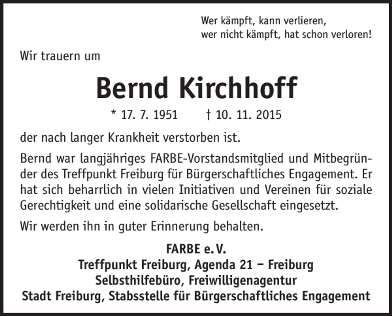 <p>Wer kämpft, kann verlieren,<br />wer nicht kämpft, hat schon verloren!</p><p>Wir trauern um</p><p>Bernd Kirchhoff<br />* 17. 7. 1951 † 10. 11. 2015<br />der nach langer Krankheit verstorben ist.<br />Bernd war langjähriges FARBE-Vorstandsmitglied und Mitbegründer des Treffpunkt Freiburg für Bürgerschaftliches Engagement. Er<br />hat sich beharrlich in vielen Initiativen und Vereinen für soziale<br />­Gerechtigkeit und eine solidarische Gesellschaft eingesetzt.<br />Wir werden ihn in guter Erinnerung behalten.<br />FARBE e. V.<br />Treffpunkt Freiburg, Agenda 21 – Freiburg<br />Selbsthilfebüro, Freiwilligenagentur<br />Stadt Freiburg, Stabsstelle für Bürgerschaftliches Engagement</p>