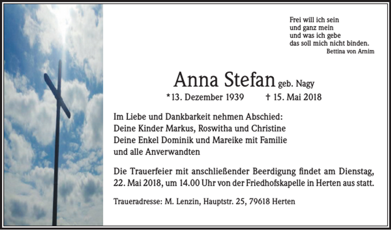 <p>Frei will ich sein<br />und ganz mein<br />und was ich gebe<br />das soll mich nicht binden.</p><p>Bettina von Arnim</p><p>Anna Stefan geb. Nagy</p><p>*13. Dezember 1939</p><p>† 15. Mai 2018</p><p>Im Liebe und Dankbarkeit nehmen Abschied:<br />Deine Kinder Markus, Roswitha und Christine<br />Deine Enkel Dominik und Mareike mit Familie<br />und alle Anverwandten<br />Die Trauerfeier mit anschließender Beerdigung findet am Dienstag,<br />22. Mai 2018, um 14.00 Uhr von der Friedhofskapelle in Herten aus statt.<br />Traueradresse: M. Lenzin, Hauptstr. 25, 79618 Herten</p>