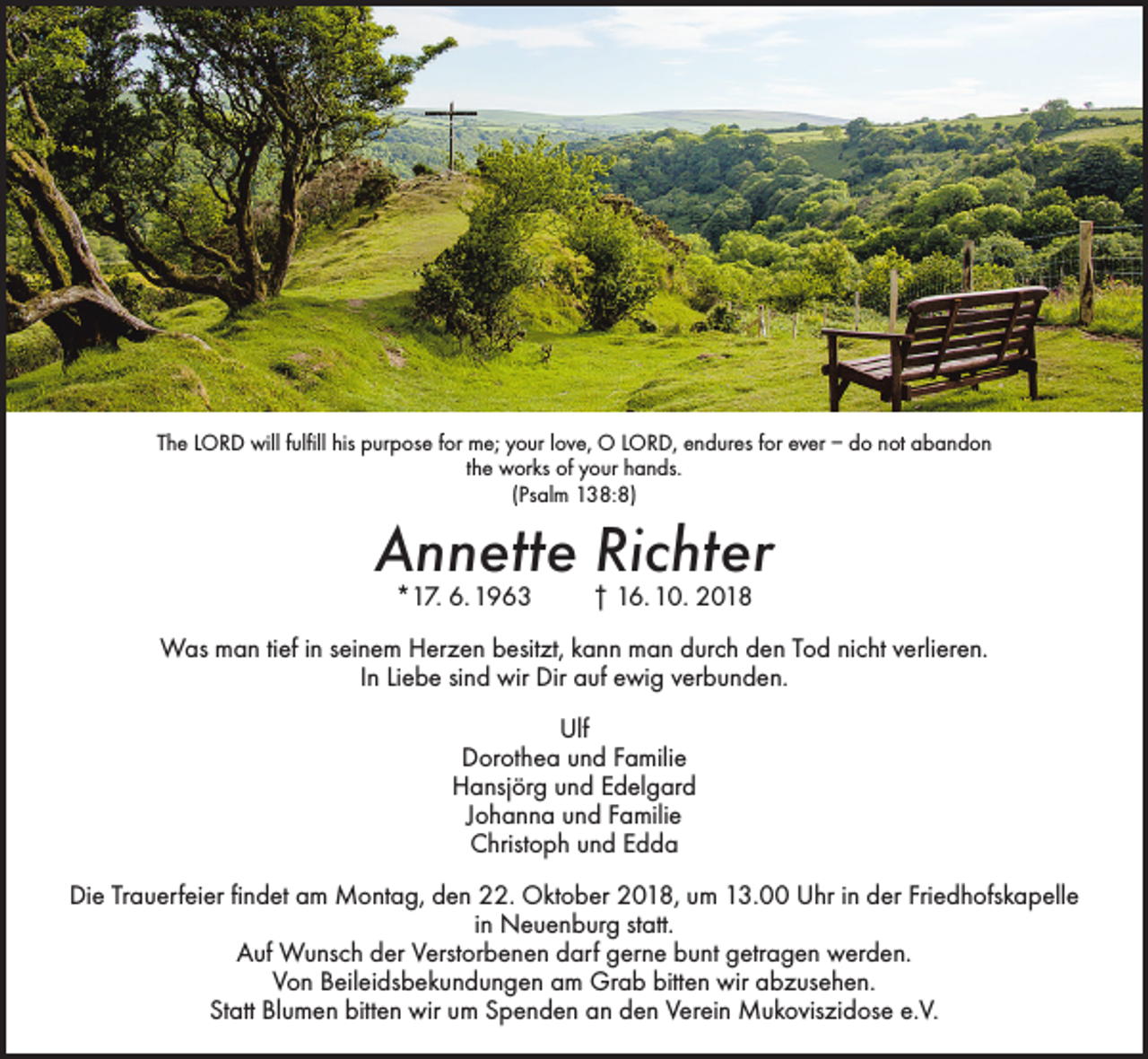 <p>The LORD will fulfill his purpose for me; your love, O LORD, endures for ever – do not abandon<br />the works of your hands.<br />(Psalm 138:8)</p><p>Annette Richter<br />*17. 6. 1963</p><p>† 16. 10. 2018</p><p>Was man tief in seinem Herzen besitzt, kann man durch den Tod nicht verlieren.<br />In Liebe sind wir Dir auf ewig verbunden.<br />Ulf<br />Dorothea und Familie<br />Hansjörg und Edelgard<br />Johanna und Familie<br />Christoph und Edda<br />Die Trauerfeier findet am Montag, den 22. Oktober 2018, um 13.00 Uhr in der Friedhofskapelle<br />in Neuenburg statt.<br />Auf Wunsch der Verstorbenen darf gerne bunt getragen werden.<br />Von Beileidsbekundungen am Grab bitten wir abzusehen.<br />Statt Blumen bitten wir um Spenden an den Verein Mukoviszidose e.V.</p>