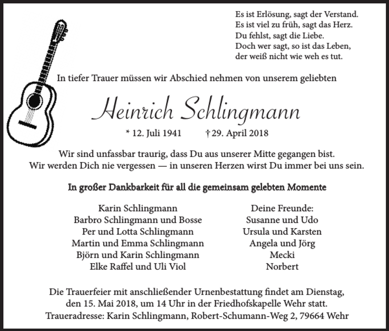 <p>Es ist Erlösung, sagt der Verstand.<br />Es ist viel zu früh, sagt das Herz.<br />Du fehlst, sagt die Liebe.<br />Doch wer sagt, so ist das Leben,<br />der weiß nicht wie weh es tut.</p><p>In tiefer Trauer müssen wir Abschied nehmen von unserem geliebten</p><p>Heinrich Schlingmann<br />* 12. Juli 1941</p><p>29. April 2018</p><p>Wir sind unfassbar traurig, dass Du aus unserer Mitte gegangen bist.<br />Wir werden Dich nie vergessen — in unseren Herzen wirst Du immer bei uns sein.<br />In großer Dankbarkeit für all die gemeinsam gelebten Momente<br />Karin Schlingmann<br />Barbro Schlingmann und Bosse<br />Per und Lotta Schlingmann<br />Martin und Emma Schlingmann<br />Björn und Karin Schlingmann<br />Elke Raffel und Uli Viol</p><p>Deine Freunde:<br />Susanne und Udo<br />Ursula und Karsten<br />Angela und Jörg<br />Mecki<br />Norbert</p><p>Die Trauerfeier mit anschließender Urnenbestattung findet am Dienstag,<br />den 15. Mai 2018, um 14 Uhr in der Friedhofskapelle Wehr statt.<br />Traueradresse: Karin Schlingmann, Robert-Schumann-Weg 2, 79664 Wehr</p>