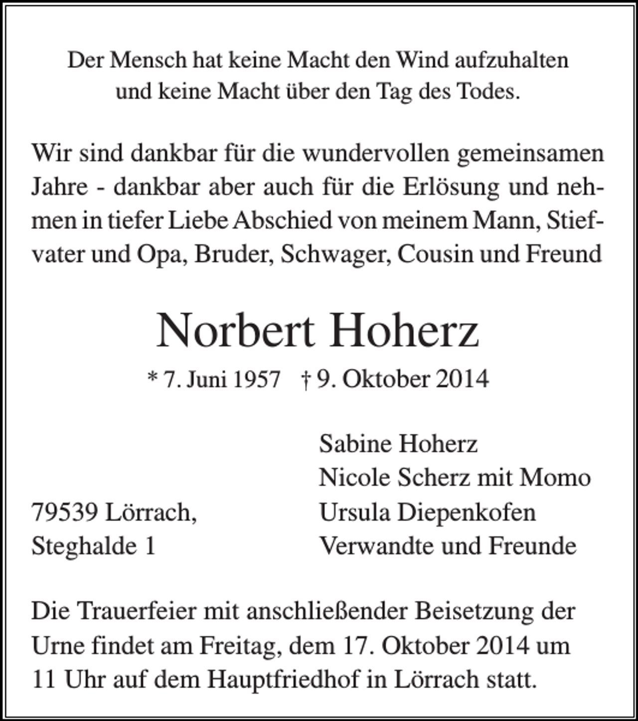 <p>Der Mensch hat keine Macht den Wind aufzuhalten<br />und keine Macht über den Tag des Todes.</p><p>Wir sind dankbar für die wundervollen gemeinsamen<br />Jahre - dankbar aber auch für die Erlösung und nehmen in tiefer Liebe Abschied von meinem Mann, Stiefvater und Opa, Bruder, Schwager, Cousin und Freund</p><p>Norbert Hoherz<br />* 7. Juni 1957 † 9. Oktober 2014</p><p>79539 Lörrach,<br />Steghalde 1</p><p>Sabine Hoherz<br />Nicole Scherz mit Momo<br />Ursula Diepenkofen<br />Verwandte und Freunde</p><p>Die Trauerfeier mit anschließender Beisetzung der<br />Urne findet am Freitag, dem 17. Oktober 2014 um<br />11 Uhr auf dem Hauptfriedhof in Lörrach statt.</p>
